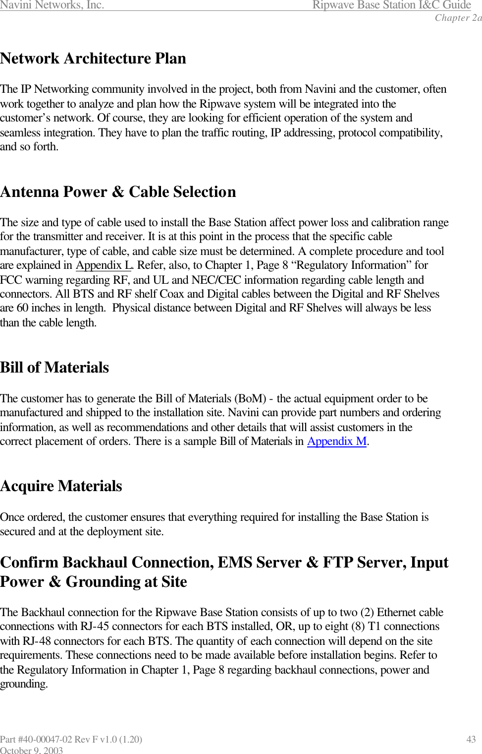 Navini Networks, Inc.                      Ripwave Base Station I&amp;C Guide Chapter 2a Part #40-00047-02 Rev F v1.0 (1.20)                             43 October 9, 2003  Network Architecture Plan  The IP Networking community involved in the project, both from Navini and the customer, often work together to analyze and plan how the Ripwave system will be integrated into the customer’s network. Of course, they are looking for efficient operation of the system and seamless integration. They have to plan the traffic routing, IP addressing, protocol compatibility, and so forth.    Antenna Power &amp; Cable Selection  The size and type of cable used to install the Base Station affect power loss and calibration range for the transmitter and receiver. It is at this point in the process that the specific cable manufacturer, type of cable, and cable size must be determined. A complete procedure and tool are explained in Appendix L. Refer, also, to Chapter 1, Page 8 “Regulatory Information” for FCC warning regarding RF, and UL and NEC/CEC information regarding cable length and connectors. All BTS and RF shelf Coax and Digital cables between the Digital and RF Shelves are 60 inches in length.  Physical distance between Digital and RF Shelves will always be less than the cable length.   Bill of Materials  The customer has to generate the Bill of Materials (BoM) - the actual equipment order to be manufactured and shipped to the installation site. Navini can provide part numbers and ordering information, as well as recommendations and other details that will assist customers in the correct placement of orders. There is a sample Bill of Materials in Appendix M.   Acquire Materials  Once ordered, the customer ensures that everything required for installing the Base Station is secured and at the deployment site.  Confirm Backhaul Connection, EMS Server &amp; FTP Server, Input Power &amp; Grounding at Site  The Backhaul connection for the Ripwave Base Station consists of up to two (2) Ethernet cable connections with RJ-45 connectors for each BTS installed, OR, up to eight (8) T1 connections with RJ-48 connectors for each BTS. The quantity of each connection will depend on the site requirements. These connections need to be made available before installation begins. Refer to the Regulatory Information in Chapter 1, Page 8 regarding backhaul connections, power and grounding. 