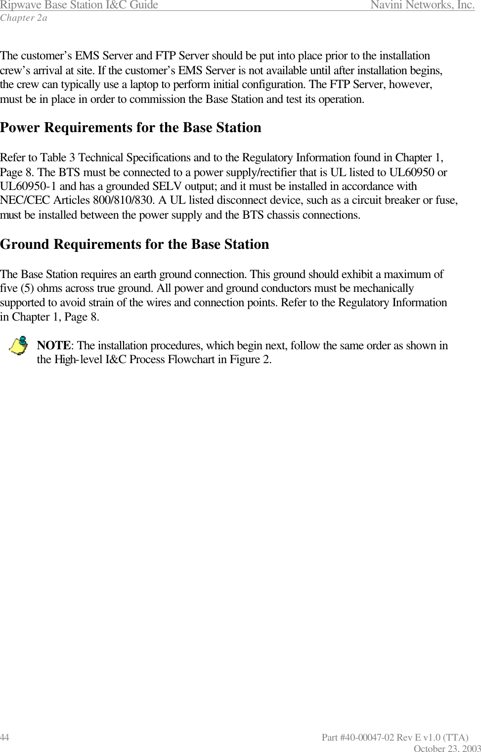 Ripwave Base Station I&amp;C Guide                 Navini Networks, Inc. Chapter 2a 44                   Part #40-00047-02 Rev E v1.0 (TTA) October 23, 2003   The customer’s EMS Server and FTP Server should be put into place prior to the installation crew’s arrival at site. If the customer’s EMS Server is not available until after installation begins, the crew can typically use a laptop to perform initial configuration. The FTP Server, however, must be in place in order to commission the Base Station and test its operation.  Power Requirements for the Base Station  Refer to Table 3 Technical Specifications and to the Regulatory Information found in Chapter 1, Page 8. The BTS must be connected to a power supply/rectifier that is UL listed to UL60950 or UL60950-1 and has a grounded SELV output; and it must be installed in accordance with NEC/CEC Articles 800/810/830. A UL listed disconnect device, such as a circuit breaker or fuse, must be installed between the power supply and the BTS chassis connections.  Ground Requirements for the Base Station  The Base Station requires an earth ground connection. This ground should exhibit a maximum of five (5) ohms across true ground. All power and ground conductors must be mechanically supported to avoid strain of the wires and connection points. Refer to the Regulatory Information in Chapter 1, Page 8.  NOTE: The installation procedures, which begin next, follow the same order as shown in the High-level I&amp;C Process Flowchart in Figure 2.     