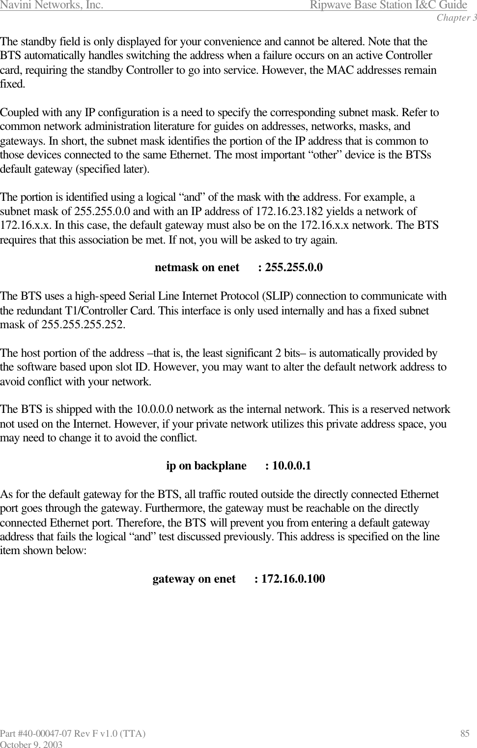 Navini Networks, Inc.                           Ripwave Base Station I&amp;C Guide Chapter 3 Part #40-00047-07 Rev F v1.0 (TTA)                             85 October 9, 2003 The standby field is only displayed for your convenience and cannot be altered. Note that the BTS automatically handles switching the address when a failure occurs on an active Controller card, requiring the standby Controller to go into service. However, the MAC addresses remain fixed.  Coupled with any IP configuration is a need to specify the corresponding subnet mask. Refer to common network administration literature for guides on addresses, networks, masks, and gateways. In short, the subnet mask identifies the portion of the IP address that is common to those devices connected to the same Ethernet. The most important “other” device is the BTSs default gateway (specified later).   The portion is identified using a logical “and” of the mask with the address. For example, a subnet mask of 255.255.0.0 and with an IP address of 172.16.23.182 yields a network of 172.16.x.x. In this case, the default gateway must also be on the 172.16.x.x network. The BTS requires that this association be met. If not, you will be asked to try again.  netmask on enet      : 255.255.0.0  The BTS uses a high-speed Serial Line Internet Protocol (SLIP) connection to communicate with the redundant T1/Controller Card. This interface is only used internally and has a fixed subnet mask of 255.255.255.252.   The host portion of the address –that is, the least significant 2 bits– is automatically provided by the software based upon slot ID. However, you may want to alter the default network address to avoid conflict with your network.   The BTS is shipped with the 10.0.0.0 network as the internal network. This is a reserved network not used on the Internet. However, if your private network utilizes this private address space, you may need to change it to avoid the conflict.  ip on backplane      : 10.0.0.1  As for the default gateway for the BTS, all traffic routed outside the directly connected Ethernet port goes through the gateway. Furthermore, the gateway must be reachable on the directly connected Ethernet port. Therefore, the BTS will prevent you from entering a default gateway address that fails the logical “and” test discussed previously. This address is specified on the line item shown below:  gateway on enet      : 172.16.0.100        