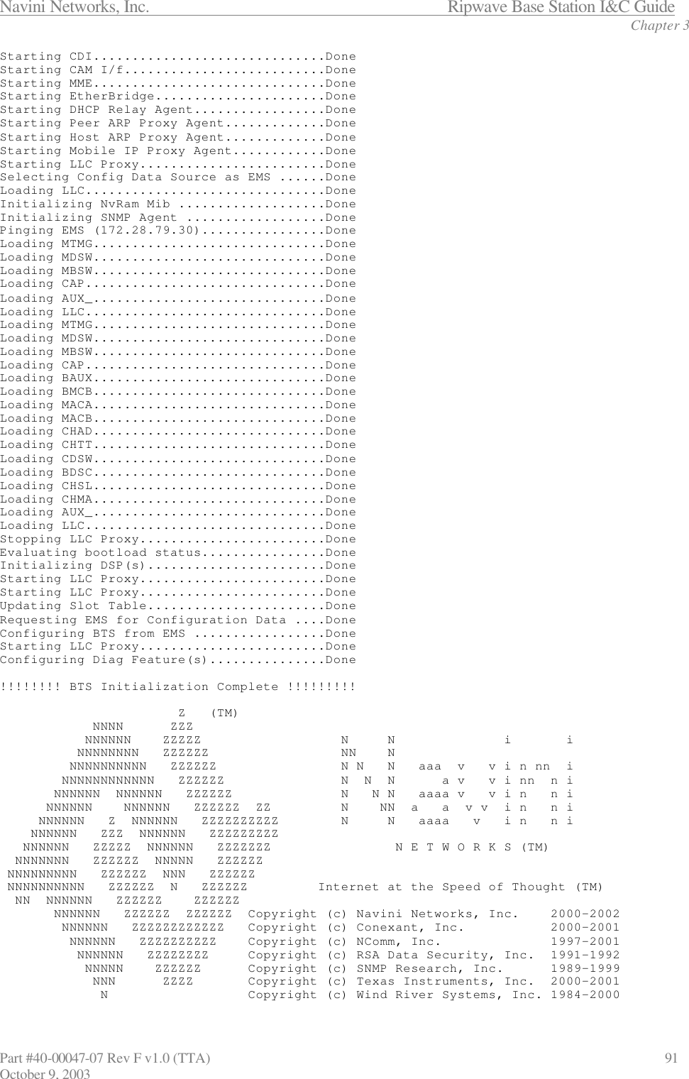 Navini Networks, Inc.                           Ripwave Base Station I&amp;C Guide Chapter 3 Part #40-00047-07 Rev F v1.0 (TTA)                             91 October 9, 2003 Starting CDI..............................Done Starting CAM I/f..........................Done Starting MME..............................Done Starting EtherBridge......................Done Starting DHCP Relay Agent.................Done Starting Peer ARP Proxy Agent.............Done Starting Host ARP Proxy Agent.............Done Starting Mobile IP Proxy Agent............Done Starting LLC Proxy........................Done Selecting Config Data Source as EMS ......Done Loading LLC...............................Done Initializing NvRam Mib ...................Done Initializing SNMP Agent ..................Done Pinging EMS (172.28.79.30)................Done Loading MTMG..............................Done Loading MDSW..............................Done Loading MBSW..............................Done Loading CAP...............................Done Loading AUX_..............................Done Loading LLC...............................Done Loading MTMG..............................Done Loading MDSW..............................Done Loading MBSW..............................Done Loading CAP...............................Done Loading BAUX..............................Done Loading BMCB..............................Done Loading MACA..............................Done Loading MACB..............................Done Loading CHAD..............................Done Loading CHTT..............................Done Loading CDSW..............................Done Loading BDSC..............................Done Loading CHSL..............................Done Loading CHMA..............................Done Loading AUX_..............................Done Loading LLC...............................Done Stopping LLC Proxy........................Done Evaluating bootload status................Done Initializing DSP(s).......................Done Starting LLC Proxy........................Done Starting LLC Proxy........................Done Updating Slot Table.......................Done Requesting EMS for Configuration Data ....Done Configuring BTS from EMS .................Done Starting LLC Proxy........................Done Configuring Diag Feature(s)...............Done  !!!!!!!! BTS Initialization Complete !!!!!!!!!                         Z   (TM)             NNNN      ZZZ            NNNNNN    ZZZZZ                  N     N              i       i           NNNNNNNN   ZZZZZZ                 NN    N          NNNNNNNNNN   ZZZZZZ                N N   N   aaa  v   v i n nn  i         NNNNNNNNNNNN   ZZZZZZ               N  N  N      a v   v i nn  n i        NNNNNN  NNNNNN   ZZZZZZ              N   N N   aaaa v   v i n   n i       NNNNNN    NNNNNN   ZZZZZZ  ZZ         N    NN  a   a  v v  i n   n i      NNNNNN   Z  NNNNNN   ZZZZZZZZZZ        N     N   aaaa   v   i n   n i     NNNNNN   ZZZ  NNNNNN   ZZZZZZZZZ    NNNNNN   ZZZZZ  NNNNNN   ZZZZZZZ                N E T W O R K S (TM)   NNNNNNN   ZZZZZZ  NNNNN   ZZZZZZ  NNNNNNNNN   ZZZZZZ  NNN   ZZZZZZ  NNNNNNNNNN   ZZZZZZ  N   ZZZZZZ         Internet at the Speed of Thought (TM)   NN  NNNNNN   ZZZZZZ    ZZZZZZ        NNNNNN   ZZZZZZ  ZZZZZZ  Copyright (c) Navini Networks, Inc.    2000-2002         NNNNNN   ZZZZZZZZZZZZ   Copyright (c) Conexant, Inc.           2000-2001          NNNNNN   ZZZZZZZZZZ    Copyright (c) NComm, Inc.              1997-2001           NNNNNN   ZZZZZZZZ     Copyright (c) RSA Data Security, Inc.  1991-1992            NNNNN    ZZZZZZ      Copyright (c) SNMP Research, Inc.      1989-1999             NNN      ZZZZ       Copyright (c) Texas Instruments, Inc.  2000-2001              N                  Copyright (c) Wind River Systems, Inc. 1984-2000 