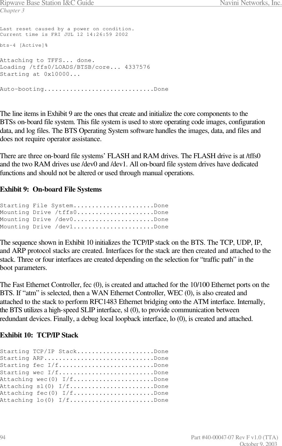 Ripwave Base Station I&amp;C Guide                 Navini Networks, Inc. Chapter 3 94                   Part #40-00047-07 Rev F v1.0 (TTA)         October 9, 2003  Last reset caused by a power on condition. Current time is FRI JUL 12 14:26:59 2002  bts-4 [Active]%  Attaching to TFFS... done. Loading /tffs0/LOADS/BTSB/core... 4337576 Starting at 0x10000...  Auto-booting..............................Done   The line items in Exhibit 9 are the ones that create and initialize the core components to the BTSs on-board file system. This file system is used to store operating code images, configuration data, and log files. The BTS Operating System software handles the images, data, and files and does not require operator assistance.   There are three on-board file systems’ FLASH and RAM drives. The FLASH drive is at /tffs0 and the two RAM drives use /dev0 and /dev1. All on-board file system drives have dedicated functions and should not be altered or used through manual operations.  Exhibit 9:  On-board File Systems  Starting File System......................Done Mounting Drive /tffs0.....................Done Mounting Drive /dev0......................Done Mounting Drive /dev1......................Done  The sequence shown in Exhibit 10 initializes the TCP/IP stack on the BTS. The TCP, UDP, IP, and ARP protocol stacks are created. Interfaces for the stack are then created and attached to the stack. Three or four interfaces are created depending on the selection for “traffic path” in the boot parameters.   The Fast Ethernet Controller, fec (0), is created and attached for the 10/100 Ethernet ports on the BTS. If “atm” is selected, then a WAN Ethernet Controller, WEC (0), is also created and attached to the stack to perform RFC1483 Ethernet bridging onto the ATM interface. Internally, the BTS utilizes a high-speed SLIP interface, sl (0), to provide communication between redundant devices. Finally, a debug local loopback interface, lo (0), is created and attached.  Exhibit 10:  TCP/IP Stack  Starting TCP/IP Stack.....................Done Starting ARP..............................Done Starting fec I/f..........................Done Starting wec I/f..........................Done Attaching wec(0) I/f......................Done Attaching sl(0) I/f.......................Done Attaching fec(0) I/f......................Done Attaching lo(0) I/f.......................Done  