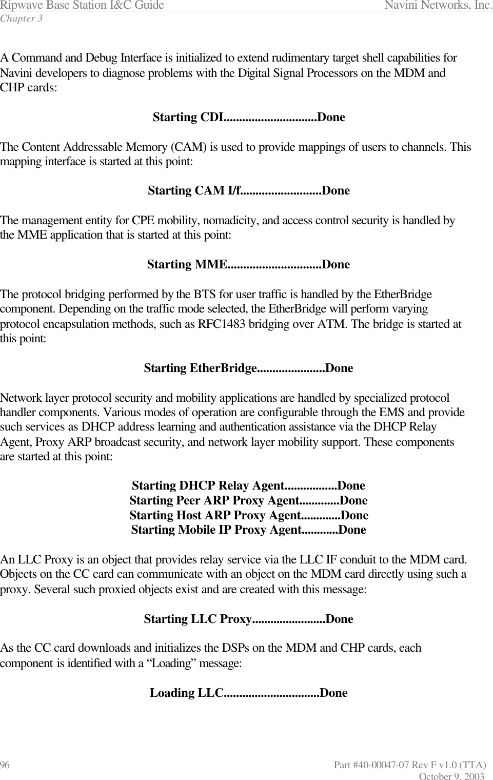 Ripwave Base Station I&amp;C Guide                 Navini Networks, Inc. Chapter 3 96                   Part #40-00047-07 Rev F v1.0 (TTA)         October 9, 2003  A Command and Debug Interface is initialized to extend rudimentary target shell capabilities for Navini developers to diagnose problems with the Digital Signal Processors on the MDM and CHP cards:  Starting CDI..............................Done  The Content Addressable Memory (CAM) is used to provide mappings of users to channels. This mapping interface is started at this point:  Starting CAM I/f..........................Done  The management entity for CPE mobility, nomadicity, and access control security is handled by the MME application that is started at this point:  Starting MME..............................Done  The protocol bridging performed by the BTS for user traffic is handled by the EtherBridge component. Depending on the traffic mode selected, the EtherBridge will perform varying protocol encapsulation methods, such as RFC1483 bridging over ATM. The bridge is started at this point:  Starting EtherBridge......................Done  Network layer protocol security and mobility applications are handled by specialized protocol handler components. Various modes of operation are configurable through the EMS and provide such services as DHCP address learning and authentication assistance via the DHCP Relay Agent, Proxy ARP broadcast security, and network layer mobility support. These components are started at this point:  Starting DHCP Relay Agent.................Done Starting Peer ARP Proxy Agent.............Done Starting Host ARP Proxy Agent.............Done Starting Mobile IP Proxy Agent............Done  An LLC Proxy is an object that provides relay service via the LLC IF conduit to the MDM card. Objects on the CC card can communicate with an object on the MDM card directly using such a proxy. Several such proxied objects exist and are created with this message:  Starting LLC Proxy........................Done  As the CC card downloads and initializes the DSPs on the MDM and CHP cards, each component is identified with a “Loading” message:  Loading LLC...............................Done  