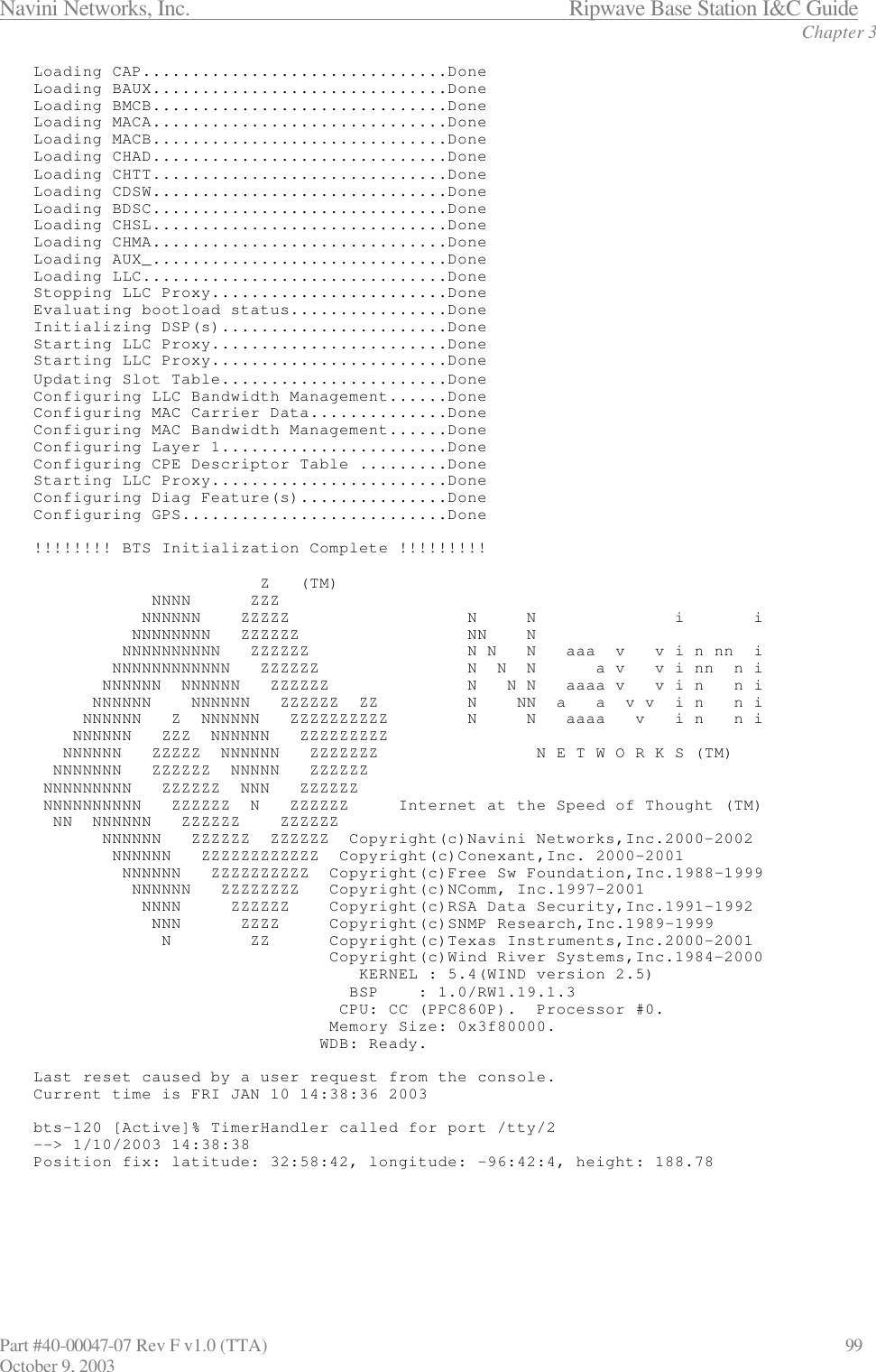 Navini Networks, Inc.                           Ripwave Base Station I&amp;C Guide Chapter 3 Part #40-00047-07 Rev F v1.0 (TTA)                             99 October 9, 2003 Loading CAP...............................Done Loading BAUX..............................Done Loading BMCB..............................Done Loading MACA..............................Done Loading MACB..............................Done Loading CHAD..............................Done Loading CHTT..............................Done Loading CDSW..............................Done Loading BDSC..............................Done Loading CHSL..............................Done Loading CHMA..............................Done Loading AUX_..............................Done Loading LLC...............................Done Stopping LLC Proxy........................Done Evaluating bootload status................Done Initializing DSP(s).......................Done Starting LLC Proxy........................Done Starting LLC Proxy........................Done Updating Slot Table.......................Done Configuring LLC Bandwidth Management......Done Configuring MAC Carrier Data..............Done Configuring MAC Bandwidth Management......Done Configuring Layer 1.......................Done Configuring CPE Descriptor Table .........Done Starting LLC Proxy........................Done Configuring Diag Feature(s)...............Done Configuring GPS...........................Done  !!!!!!!! BTS Initialization Complete !!!!!!!!!                         Z   (TM)             NNNN      ZZZ            NNNNNN    ZZZZZ                  N     N              i       i           NNNNNNNN   ZZZZZZ                 NN    N          NNNNNNNNNN   ZZZZZZ                N N   N   aaa  v   v i n nn  i         NNNNNNNNNNNN   ZZZZZZ               N  N  N      a v   v i nn  n i        NNNNNN  NNNNNN   ZZZZZZ              N   N N   aaaa v   v i n   n i       NNNNNN    NNNNNN   ZZZZZZ  ZZ         N    NN  a   a  v v  i n   n i      NNNNNN   Z  NNNNNN   ZZZZZZZZZZ        N     N   aaaa   v   i n   n i     NNNNNN   ZZZ  NNNNNN   ZZZZZZZZZ    NNNNNN   ZZZZZ  NNNNNN   ZZZZZZZ                N E T W O R K S (TM)   NNNNNNN   ZZZZZZ  NNNNN   ZZZZZZ  NNNNNNNNN   ZZZZZZ  NNN   ZZZZZZ  NNNNNNNNNN   ZZZZZZ  N   ZZZZZZ     Internet at the Speed of Thought (TM)   NN  NNNNNN   ZZZZZZ    ZZZZZZ        NNNNNN   ZZZZZZ  ZZZZZZ  Copyright(c)Navini Networks,Inc.2000-2002         NNNNNN   ZZZZZZZZZZZZ  Copyright(c)Conexant,Inc. 2000-2001          NNNNNN   ZZZZZZZZZZ  Copyright(c)Free Sw Foundation,Inc.1988-1999           NNNNNN   ZZZZZZZZ   Copyright(c)NComm, Inc.1997-2001            NNNN     ZZZZZZ    Copyright(c)RSA Data Security,Inc.1991-1992             NNN      ZZZZ     Copyright(c)SNMP Research,Inc.1989-1999              N        ZZ      Copyright(c)Texas Instruments,Inc.2000-2001                               Copyright(c)Wind River Systems,Inc.1984-2000                                  KERNEL : 5.4(WIND version 2.5)                                 BSP    : 1.0/RW1.19.1.3                                CPU: CC (PPC860P).  Processor #0.                               Memory Size: 0x3f80000.                              WDB: Ready.  Last reset caused by a user request from the console. Current time is FRI JAN 10 14:38:36 2003  bts-120 [Active]% TimerHandler called for port /tty/2 --&gt; 1/10/2003 14:38:38 Position fix: latitude: 32:58:42, longitude: -96:42:4, height: 188.78      