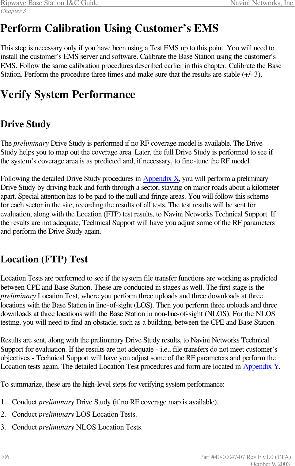 Ripwave Base Station I&amp;C Guide                 Navini Networks, Inc. Chapter 3 106                   Part #40-00047-07 Rev F v1.0 (TTA)         October 9, 2003 Perform Calibration Using Customer’s EMS   This step is necessary only if you have been using a Test EMS up to this point. You will need to install the customer’s EMS server and software. Calibrate the Base Station using the customer’s EMS. Follow the same calibration procedures described earlier in this chapter, Calibrate the Base Station. Perform the procedure three times and make sure that the results are stable (+/–3).   Verify System Performance   Drive Study  The preliminary Drive Study is performed if no RF coverage model is available. The Drive Study helps you to map out the coverage area. Later, the full Drive Study is performed to see if the system’s coverage area is as predicted and, if necessary, to fine-tune the RF model.  Following the detailed Drive Study procedures in Appendix X, you will perform a preliminary Drive Study by driving back and forth through a sector, staying on major roads about a kilometer apart. Special attention has to be paid to the null and fringe areas. You will follow this scheme for each sector in the site, recording the results of all tests. The test results will be sent for evaluation, along with the Location (FTP) test results, to Navini Networks Technical Support. If the results are not adequate, Technical Support will have you adjust some of the RF parameters and perform the Drive Study again.   Location (FTP) Test  Location Tests are performed to see if the system file transfer functions are working as predicted between CPE and Base Station. These are conducted in stages as well. The first stage is the preliminary Location Test, where you perform three uploads and three downloads at three locations with the Base Station in line-of-sight (LOS). Then you perform three uploads and three downloads at three locations with the Base Station in non-line-of-sight (NLOS). For the NLOS testing, you will need to find an obstacle, such as a building, between the CPE and Base Station.  Results are sent, along with the preliminary Drive Study results, to Navini Networks Technical Support for evaluation. If the results are not adequate - i.e., file transfers do not meet customer’s objectives - Technical Support will have you adjust some of the RF parameters and perform the Location tests again. The detailed Location Test procedures and form are located in Appendix Y.  To summarize, these are the high-level steps for verifying system performance:  1.  Conduct preliminary Drive Study (if no RF coverage map is available). 2.  Conduct preliminary LOS Location Tests. 3.  Conduct preliminary NLOS Location Tests. 