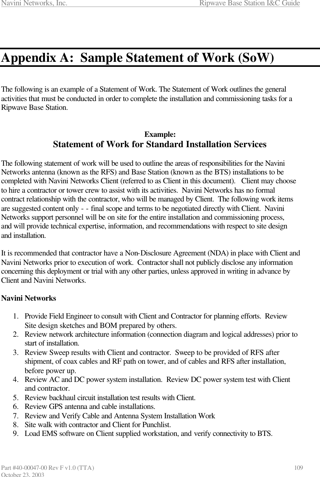 Navini Networks, Inc.                      Ripwave Base Station I&amp;C Guide Part #40-00047-00 Rev F v1.0 (TTA)                            109 October 23, 2003    Appendix A:  Sample Statement of Work (SoW)   The following is an example of a Statement of Work. The Statement of Work outlines the general activities that must be conducted in order to complete the installation and commissioning tasks for a Ripwave Base Station.   Example: Statement of Work for Standard Installation Services  The following statement of work will be used to outline the areas of responsibilities for the Navini Networks antenna (known as the RFS) and Base Station (known as the BTS) installations to be completed with Navini Networks Client (referred to as Client in this document).   Client may choose to hire a contractor or tower crew to assist with its activities.  Navini Networks has no formal contract relationship with the contractor, who will be managed by Client.  The following work items are suggested content only - - final scope and terms to be negotiated directly with Client.  Navini  Networks support personnel will be on site for the entire installation and commissioning process, and will provide technical expertise, information, and recommendations with respect to site design and installation.  It is recommended that contractor have a Non-Disclosure Agreement (NDA) in place with Client and Navini Networks prior to execution of work.  Contractor shall not publicly disclose any information concerning this deployment or trial with any other parties, unless approved in writing in advance by Client and Navini Networks.  Navini Networks    1.  Provide Field Engineer to consult with Client and Contractor for planning efforts.  Review Site design sketches and BOM prepared by others. 2.  Review network architecture information (connection diagram and logical addresses) prior to start of installation. 3.  Review Sweep results with Client and contractor.  Sweep to be provided of RFS after shipment, of coax cables and RF path on tower, and of cables and RFS after installation, before power up. 4.  Review AC and DC power system installation.  Review DC power system test with Client and contractor. 5.  Review backhaul circuit installation test results with Client. 6.  Review GPS antenna and cable installations. 7.  Review and Verify Cable and Antenna System Installation Work 8.  Site walk with contractor and Client for Punchlist. 9.  Load EMS software on Client supplied workstation, and verify connectivity to BTS. 