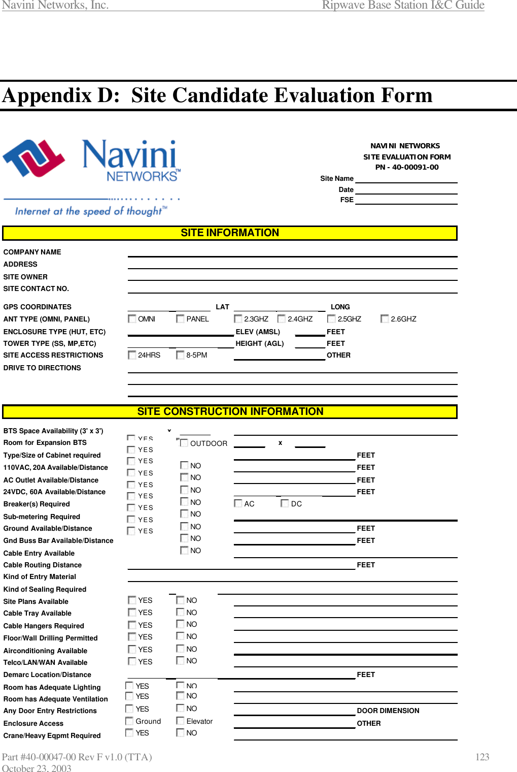 Navini Networks, Inc.                      Ripwave Base Station I&amp;C Guide Part #40-00047-00 Rev F v1.0 (TTA)                            123 October 23, 2003    Appendix D:  Site Candidate Evaluation Form   NAVINI NETWORKS SITE EVALUATION FORMPN - 40-00091-00Site NameDateFSECOMPANY NAMEADDRESSSITE OWNERSITE CONTACT NO.GPS COORDINATES LAT LONGANT TYPE (OMNI, PANEL)ENCLOSURE TYPE (HUT, ETC) ELEV (AMSL) FEETTOWER TYPE (SS, MP,ETC) HEIGHT (AGL) FEETSITE ACCESS RESTRICTIONS OTHERDRIVE TO DIRECTIONSBTS Space Availability (3&apos; x 3&apos;) xRoom for Expansion BTS xType/Size of Cabinet required FEET110VAC, 20A Available/Distance FEETAC Outlet Available/Distance FEET24VDC, 60A Available/Distance FEETBreaker(s) RequiredSub-metering RequiredGround Available/Distance FEETGnd Buss Bar Available/Distance FEETCable Entry AvailableCable Routing Distance FEETKind of Entry MaterialKind of Sealing RequiredSite Plans AvailableCable Tray AvailableCable Hangers RequiredFloor/Wall Drilling PermittedAirconditioning AvailableTelco/LAN/WAN AvailableDemarc Location/Distance FEETRoom has Adequate LightingRoom has Adequate VentilationAny Door Entry Restrictions DOOR DIMENSIONEnclosure Access OTHERCrane/Heavy Eqpmt RequiredSITE INFORMATIONSITE CONSTRUCTION INFORMATIONYESNOINDOOROUTDOOROMNIPANEL2.3GHZ2.4GHZ24HRS8-5PMYESNOYESNOYESNOYESNOYESNOYESNOYESNOYESNOYESNOGroundElevatorYESNOACDCNOYESNOYESNOYESNOYESNOYESNOYESNOYESNOYES2.5GHZ2.6GHZ