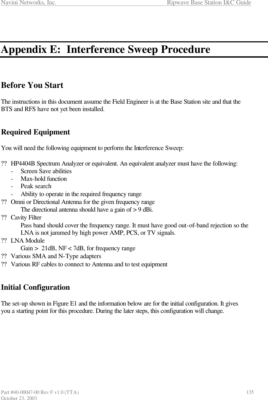 Navini Networks, Inc.                      Ripwave Base Station I&amp;C Guide Part #40-00047-00 Rev F v1.0 (TTA)                            135 October 23, 2003    Appendix E:  Interference Sweep Procedure    Before You Start  The instructions in this document assume the Field Engineer is at the Base Station site and that the BTS and RFS have not yet been installed.    Required Equipment  You will need the following equipment to perform the Interference Sweep:  ?? HP4404B Spectrum Analyzer or equivalent. An equivalent analyzer must have the following: - Screen Save abilities - Max-hold function - Peak search - Ability to operate in the required frequency range ?? Omni or Directional Antenna for the given frequency range The directional antenna should have a gain of &gt; 9 dBi. ?? Cavity Filter Pass band should cover the frequency range. It must have good out-of-band rejection so the LNA is not jammed by high power AMP, PCS, or TV signals. ?? LNA Module Gain &gt;  21dB, NF &lt; 7dB, for frequency range ?? Various SMA and N-Type adapters ?? Various RF cables to connect to Antenna and to test equipment   Initial Configuration  The set-up shown in Figure E1 and the information below are for the initial configuration. It gives you a starting point for this procedure. During the later steps, this configuration will change.        