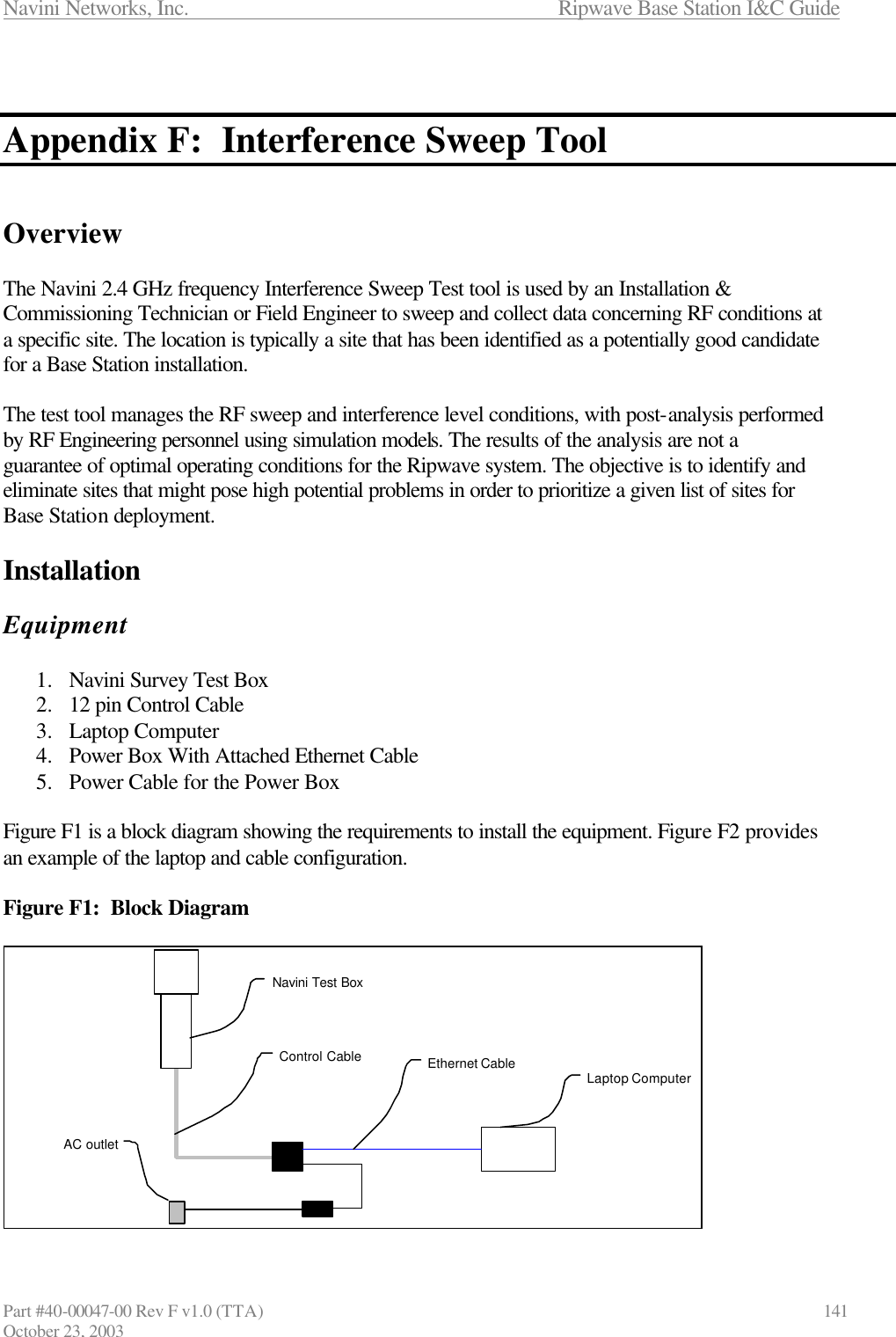 Navini Networks, Inc.                      Ripwave Base Station I&amp;C Guide Part #40-00047-00 Rev F v1.0 (TTA)                            141 October 23, 2003   Appendix F:  Interference Sweep Tool   Overview  The Navini 2.4 GHz frequency Interference Sweep Test tool is used by an Installation &amp; Commissioning Technician or Field Engineer to sweep and collect data concerning RF conditions at a specific site. The location is typically a site that has been identified as a potentially good candidate for a Base Station installation.   The test tool manages the RF sweep and interference level conditions, with post-analysis performed by RF Engineering personnel using simulation models. The results of the analysis are not a guarantee of optimal operating conditions for the Ripwave system. The objective is to identify and eliminate sites that might pose high potential problems in order to prioritize a given list of sites for Base Station deployment.   Installation  Equipment  1.  Navini Survey Test Box 2.  12 pin Control Cable 3.  Laptop Computer 4.  Power Box With Attached Ethernet Cable 5.  Power Cable for the Power Box  Figure F1 is a block diagram showing the requirements to install the equipment. Figure F2 provides an example of the laptop and cable configuration.  Figure F1:  Block Diagram             Navini Test BoxLaptop ComputerAC outletControl Cable Ethernet Cable