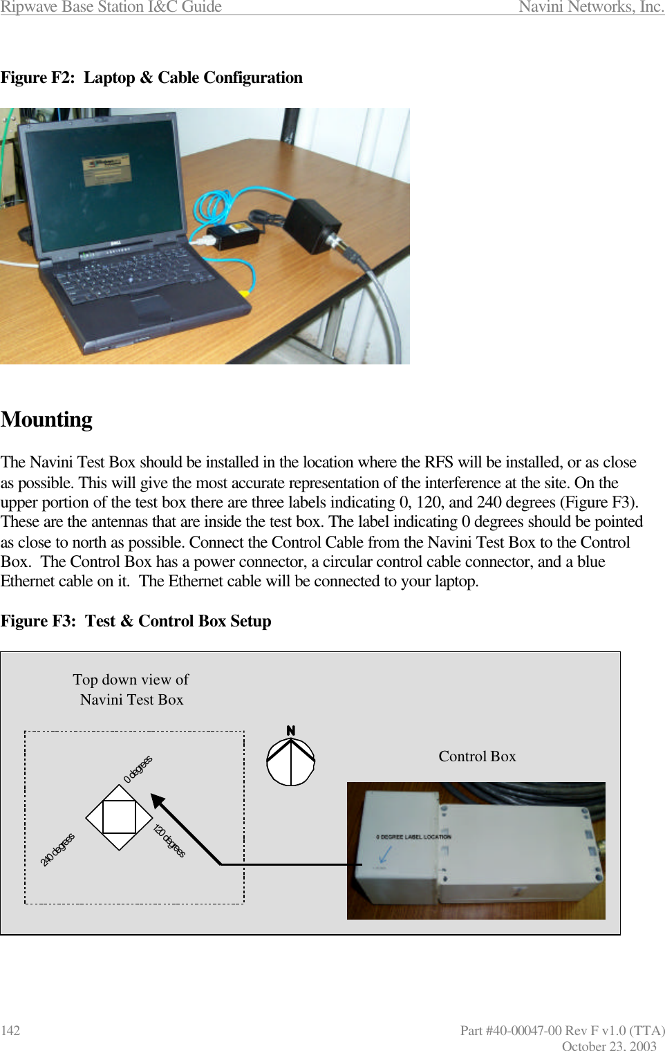 Ripwave Base Station I&amp;C Guide                 Navini Networks, Inc. 142                      Part #40-00047-00 Rev F v1.0 (TTA) October 23, 2003  Figure F2:  Laptop &amp; Cable Configuration                 Mounting  The Navini Test Box should be installed in the location where the RFS will be installed, or as close as possible. This will give the most accurate representation of the interference at the site. On the upper portion of the test box there are three labels indicating 0, 120, and 240 degrees (Figure F3). These are the antennas that are inside the test box. The label indicating 0 degrees should be pointed as close to north as possible. Connect the Control Cable from the Navini Test Box to the Control Box.  The Control Box has a power connector, a circular control cable connector, and a blue Ethernet cable on it.  The Ethernet cable will be connected to your laptop.   Figure F3:  Test &amp; Control Box Setup    0 degrees120 degrees240 degreesTop down view of Navini Test BoxControl Box0 degrees120 degrees240 degreesTop down view of Navini Test BoxControl Box
