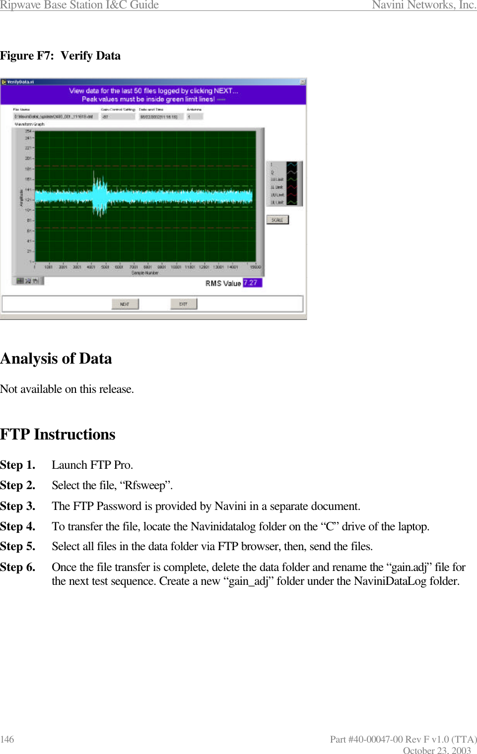 Ripwave Base Station I&amp;C Guide                 Navini Networks, Inc. 146                      Part #40-00047-00 Rev F v1.0 (TTA) October 23, 2003  Figure F7:  Verify Data                     Analysis of Data  Not available on this release.   FTP Instructions  Step 1. Launch FTP Pro. Step 2. Select the file, “Rfsweep”. Step 3. The FTP Password is provided by Navini in a separate document. Step 4. To transfer the file, locate the Navinidatalog folder on the “C” drive of the laptop. Step 5. Select all files in the data folder via FTP browser, then, send the files. Step 6. Once the file transfer is complete, delete the data folder and rename the “gain.adj” file for the next test sequence. Create a new “gain_adj” folder under the NaviniDataLog folder. 