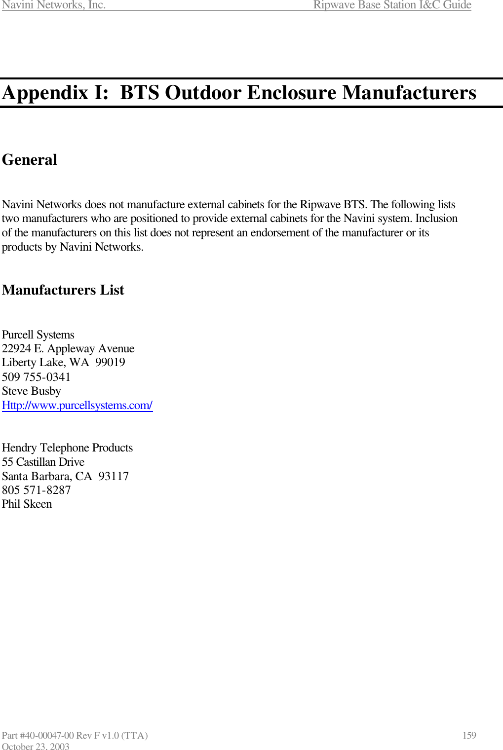 Navini Networks, Inc.                      Ripwave Base Station I&amp;C Guide Part #40-00047-00 Rev F v1.0 (TTA)                            159 October 23, 2003    Appendix I:  BTS Outdoor Enclosure Manufacturers    General   Navini Networks does not manufacture external cabinets for the Ripwave BTS. The following lists two manufacturers who are positioned to provide external cabinets for the Navini system. Inclusion of the manufacturers on this list does not represent an endorsement of the manufacturer or its products by Navini Networks.   Manufacturers List   Purcell Systems 22924 E. Appleway Avenue Liberty Lake, WA  99019 509 755-0341 Steve Busby Http://www.purcellsystems.com/   Hendry Telephone Products 55 Castillan Drive Santa Barbara, CA  93117 805 571-8287 Phil Skeen  