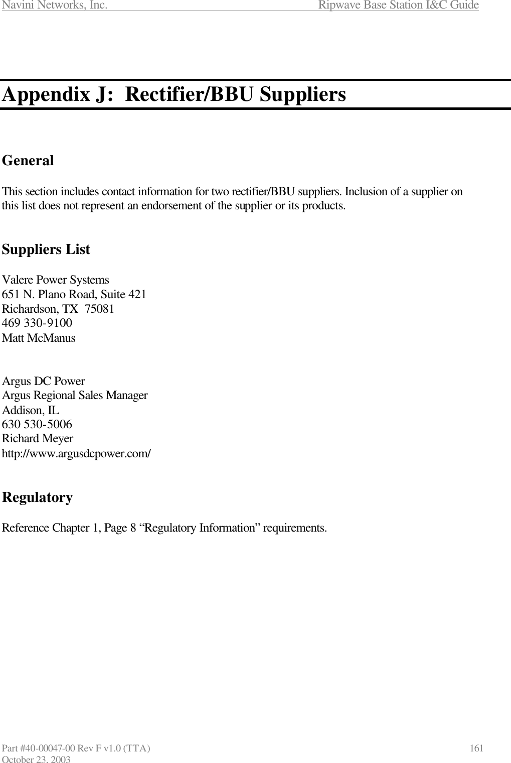 Navini Networks, Inc.                      Ripwave Base Station I&amp;C Guide Part #40-00047-00 Rev F v1.0 (TTA)                            161 October 23, 2003    Appendix J:  Rectifier/BBU Suppliers    General  This section includes contact information for two rectifier/BBU suppliers. Inclusion of a supplier on this list does not represent an endorsement of the supplier or its products.   Suppliers List  Valere Power Systems 651 N. Plano Road, Suite 421 Richardson, TX  75081 469 330-9100 Matt McManus   Argus DC Power Argus Regional Sales Manager Addison, IL 630 530-5006 Richard Meyer http://www.argusdcpower.com/   Regulatory  Reference Chapter 1, Page 8 “Regulatory Information” requirements.