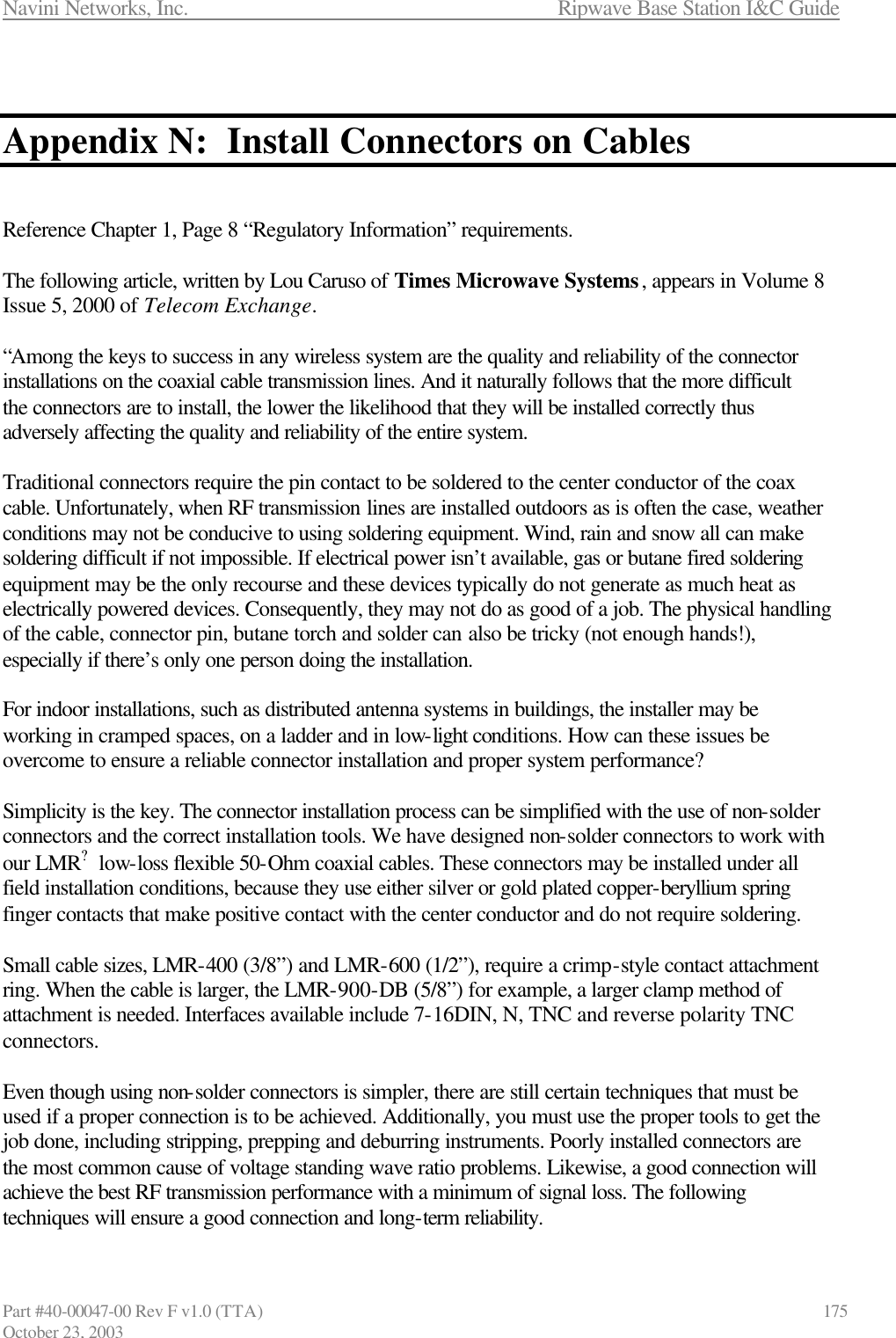Navini Networks, Inc.                      Ripwave Base Station I&amp;C Guide Part #40-00047-00 Rev F v1.0 (TTA)                            175 October 23, 2003   Appendix N:  Install Connectors on Cables   Reference Chapter 1, Page 8 “Regulatory Information” requirements.  The following article, written by Lou Caruso of Times Microwave Systems, appears in Volume 8 Issue 5, 2000 of Telecom Exchange.  “Among the keys to success in any wireless system are the quality and reliability of the connector installations on the coaxial cable transmission lines. And it naturally follows that the more difficult the connectors are to install, the lower the likelihood that they will be installed correctly thus adversely affecting the quality and reliability of the entire system.  Traditional connectors require the pin contact to be soldered to the center conductor of the coax cable. Unfortunately, when RF transmission lines are installed outdoors as is often the case, weather conditions may not be conducive to using soldering equipment. Wind, rain and snow all can make soldering difficult if not impossible. If electrical power isn’t available, gas or butane fired soldering equipment may be the only recourse and these devices typically do not generate as much heat as electrically powered devices. Consequently, they may not do as good of a job. The physical handling of the cable, connector pin, butane torch and solder can also be tricky (not enough hands!), especially if there’s only one person doing the installation.  For indoor installations, such as distributed antenna systems in buildings, the installer may be working in cramped spaces, on a ladder and in low-light conditions. How can these issues be overcome to ensure a reliable connector installation and proper system performance?  Simplicity is the key. The connector installation process can be simplified with the use of non-solder connectors and the correct installation tools. We have designed non-solder connectors to work with our LMR? low-loss flexible 50-Ohm coaxial cables. These connectors may be installed under all field installation conditions, because they use either silver or gold plated copper-beryllium spring finger contacts that make positive contact with the center conductor and do not require soldering.  Small cable sizes, LMR-400 (3/8”) and LMR-600 (1/2”), require a crimp-style contact attachment ring. When the cable is larger, the LMR-900-DB (5/8”) for example, a larger clamp method of attachment is needed. Interfaces available include 7-16DIN, N, TNC and reverse polarity TNC connectors.  Even though using non-solder connectors is simpler, there are still certain techniques that must be used if a proper connection is to be achieved. Additionally, you must use the proper tools to get the job done, including stripping, prepping and deburring instruments. Poorly installed connectors are the most common cause of voltage standing wave ratio problems. Likewise, a good connection will achieve the best RF transmission performance with a minimum of signal loss. The following techniques will ensure a good connection and long-term reliability. 