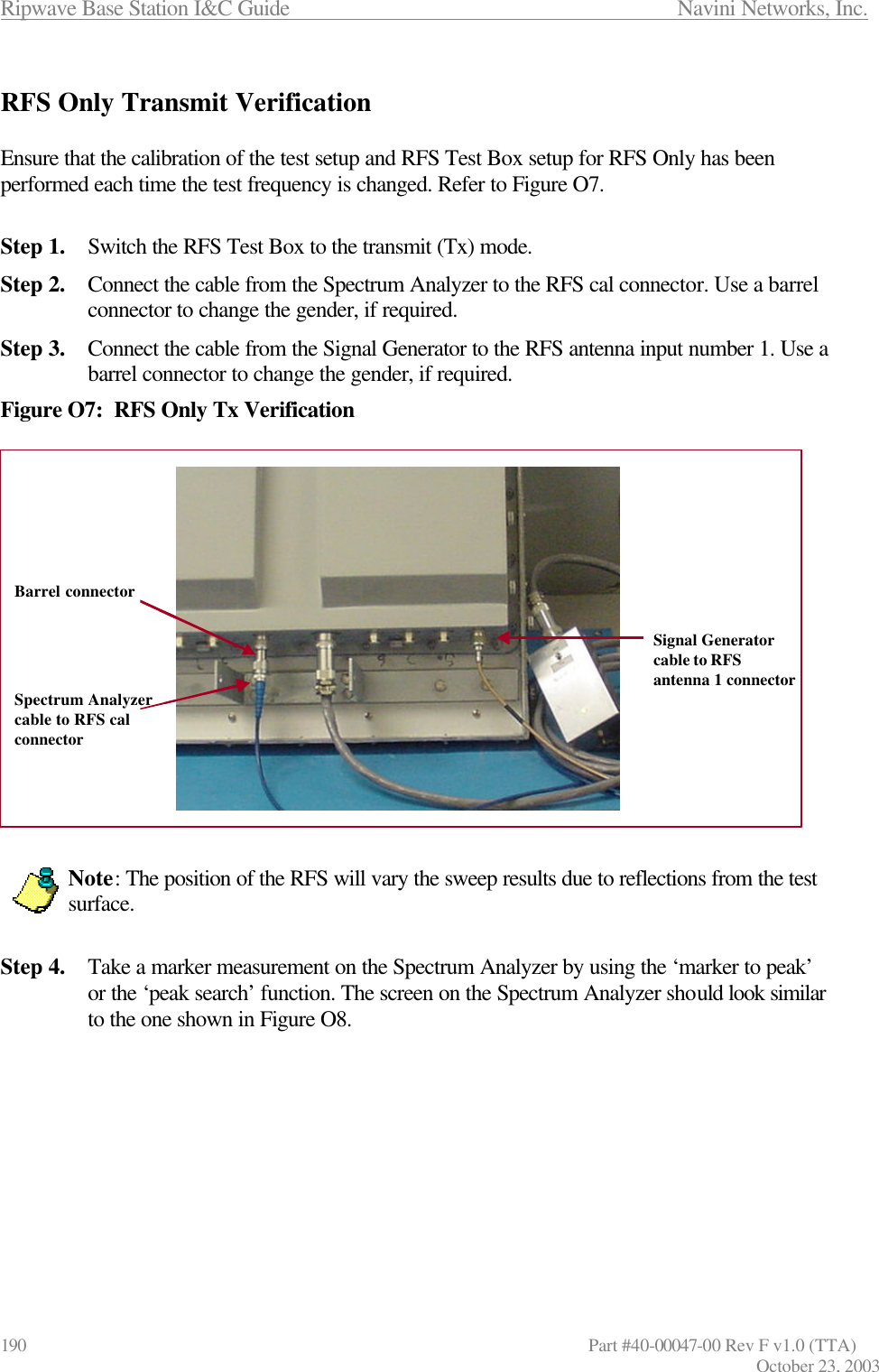 Ripwave Base Station I&amp;C Guide                      Navini Networks, Inc. 190                   Part #40-00047-00 Rev F v1.0 (TTA) October 23, 2003  RFS Only Transmit Verification  Ensure that the calibration of the test setup and RFS Test Box setup for RFS Only has been performed each time the test frequency is changed. Refer to Figure O7.  Step 1. Switch the RFS Test Box to the transmit (Tx) mode. Step 2. Connect the cable from the Spectrum Analyzer to the RFS cal connector. Use a barrel connector to change the gender, if required. Step 3. Connect the cable from the Signal Generator to the RFS antenna input number 1. Use a barrel connector to change the gender, if required. Figure O7:  RFS Only Tx Verification                  Note: The position of the RFS will vary the sweep results due to reflections from the test surface.    Step 4. Take a marker measurement on the Spectrum Analyzer by using the ‘marker to peak’ or the ‘peak search’ function. The screen on the Spectrum Analyzer should look similar to the one shown in Figure O8.          Barrel connector Signal Generator cable to RFS antenna 1 connector Spectrum Analyzer cable to RFS cal connector Barrel connector Signal Generator cable to RFS antenna 1 connector Spectrum Analyzer cable to RFS cal connector 