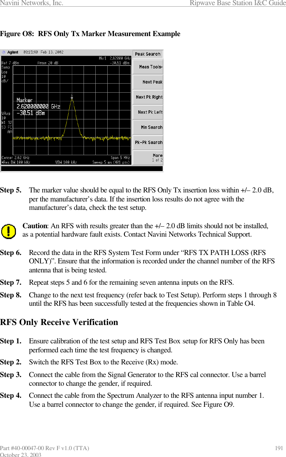 Navini Networks, Inc.                      Ripwave Base Station I&amp;C Guide Part #40-00047-00 Rev F v1.0 (TTA)            191 October 23, 2003  Figure O8:  RFS Only Tx Marker Measurement Example                  Step 5. The marker value should be equal to the RFS Only Tx insertion loss within +/– 2.0 dB, per the manufacturer’s data. If the insertion loss results do not agree with the manufacturer’s data, check the test setup.  Caution: An RFS with results greater than the +/– 2.0 dB limits should not be installed, as a potential hardware fault exists. Contact Navini Networks Technical Support.  Step 6. Record the data in the RFS System Test Form under “RFS TX PATH LOSS (RFS ONLY)”. Ensure that the information is recorded under the channel number of the RFS antenna that is being tested. Step 7. Repeat steps 5 and 6 for the remaining seven antenna inputs on the RFS. Step 8. Change to the next test frequency (refer back to Test Setup). Perform steps 1 through 8 until the RFS has been successfully tested at the frequencies shown in Table O4.  RFS Only Receive Verification  Step 1. Ensure calibration of the test setup and RFS Test Box setup for RFS Only has been performed each time the test frequency is changed. Step 2. Switch the RFS Test Box to the Receive (Rx) mode. Step 3. Connect the cable from the Signal Generator to the RFS cal connector. Use a barrel connector to change the gender, if required. Step 4. Connect the cable from the Spectrum Analyzer to the RFS antenna input number 1. Use a barrel connector to change the gender, if required. See Figure O9.  