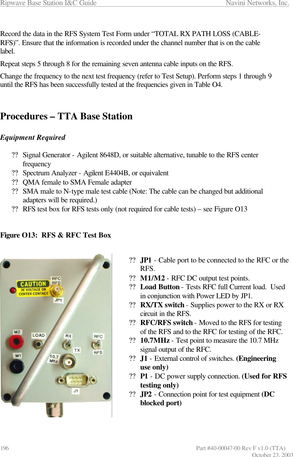 Ripwave Base Station I&amp;C Guide                      Navini Networks, Inc. 196                   Part #40-00047-00 Rev F v1.0 (TTA) October 23, 2003  Record the data in the RFS System Test Form under “TOTAL RX PATH LOSS (CABLE-RFS)”. Ensure that the information is recorded under the channel number that is on the cable label. Repeat steps 5 through 8 for the remaining seven antenna cable inputs on the RFS. Change the frequency to the next test frequency (refer to Test Setup). Perform steps 1 through 9 until the RFS has been successfully tested at the frequencies given in Table O4.   Procedures – TTA Base Station   Equipment Required  ?? Signal Generator - Agilent 8648D, or suitable alternative, tunable to the RFS center frequency ?? Spectrum Analyzer - Agilent E4404B, or equivalent ?? QMA female to SMA Female adapter ?? SMA male to N-type male test cable (Note: The cable can be changed but additional adapters will be required.) ?? RFS test box for RFS tests only (not required for cable tests) – see Figure O13   Figure O13:  RFS &amp; RFC Test Box   ?? JP1 - Cable port to be connected to the RFC or the RFS. ?? M1/M2 - RFC DC output test points. ?? Load Button - Tests RFC full Current load.  Used in conjunction with Power LED by JP1. ?? RX/TX switch - Supplies power to the RX or RX circuit in the RFS. ?? RFC/RFS switch - Moved to the RFS for testing of the RFS and to the RFC for testing of the RFC. ?? 10.7MHz - Test point to measure the 10.7 MHz signal output of the RFC. ?? J1 - External control of switches. (Engineering use only) ?? P1 - DC power supply connection. (Used for RFS testing only) ?? JP2 - Connection point for test equipment (DC blocked port)   