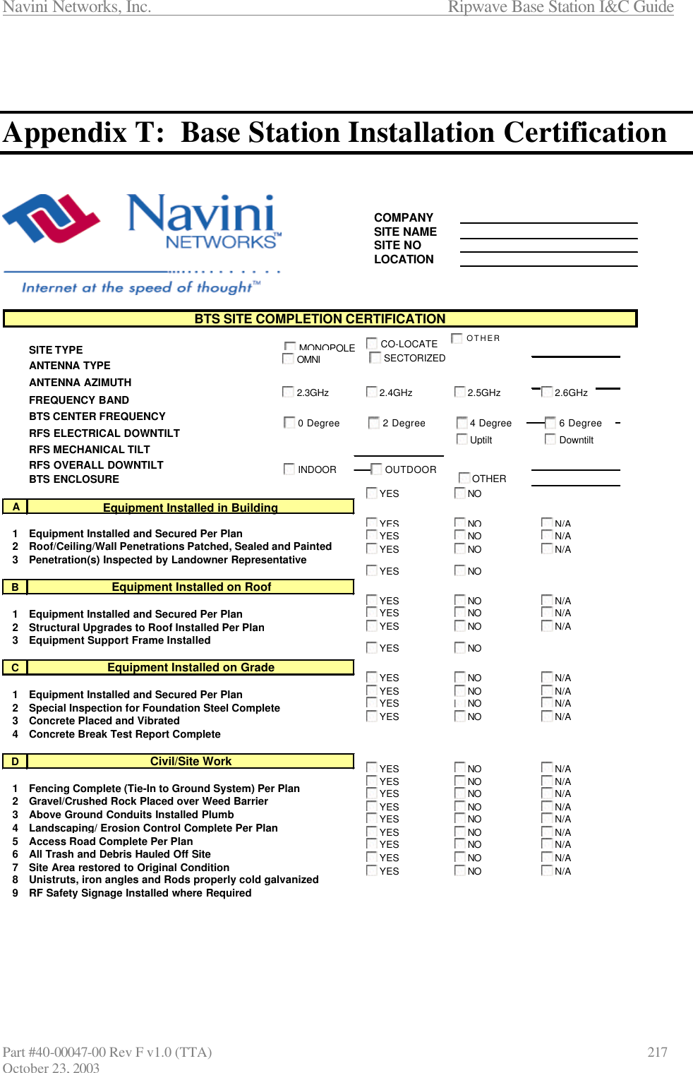Navini Networks, Inc.                      Ripwave Base Station I&amp;C Guide Part #40-00047-00 Rev F v1.0 (TTA)            217 October 23, 2003    Appendix T:  Base Station Installation Certification     COMPANYSITE NAMESITE NOLOCATIONSITE TYPEANTENNA TYPE  ANTENNA AZIMUTHFREQUENCY BANDBTS CENTER FREQUENCYRFS ELECTRICAL DOWNTILTRFS MECHANICAL TILTRFS OVERALL DOWNTILTBTS ENCLOSUREA1Equipment Installed and Secured Per Plan2Roof/Ceiling/Wall Penetrations Patched, Sealed and Painted3Penetration(s) Inspected by Landowner RepresentativeB1Equipment Installed and Secured Per Plan2Structural Upgrades to Roof Installed Per Plan3Equipment Support Frame InstalledC1Equipment Installed and Secured Per Plan2Special Inspection for Foundation Steel Complete3Concrete Placed and Vibrated4Concrete Break Test Report CompleteD1Fencing Complete (Tie-In to Ground System) Per Plan2Gravel/Crushed Rock Placed over Weed Barrier3Above Ground Conduits Installed Plumb4Landscaping/ Erosion Control Complete Per Plan5Access Road Complete Per Plan6All Trash and Debris Hauled Off Site7Site Area restored to Original Condition8Unistruts, iron angles and Rods properly cold galvanized9RF Safety Signage Installed where Required BTS SITE COMPLETION CERTIFICATIONEquipment Installed in BuildingEquipment Installed on RoofEquipment Installed on GradeCivil/Site WorkYESNON/AYESNON/AYESNON/AYESNOYESNON/AYESNON/AYESNON/AYESNOYESNON/AYESNON/AYESN/AYESNON/AYESNONON/AYESNON/AYESNON/AYESNON/AYESNON/AYESNON/AYESNON/AYESNON/AYESNON/AYESNOMONOPOLECO-LOCATEOMNISECTORIZEDINDOOROUTDOOROTHEROTHER2.4GHz2.3GHz2.5GHz2.6GHz0 Degree2 Degree4 Degree6 DegreeUptiltDowntilt