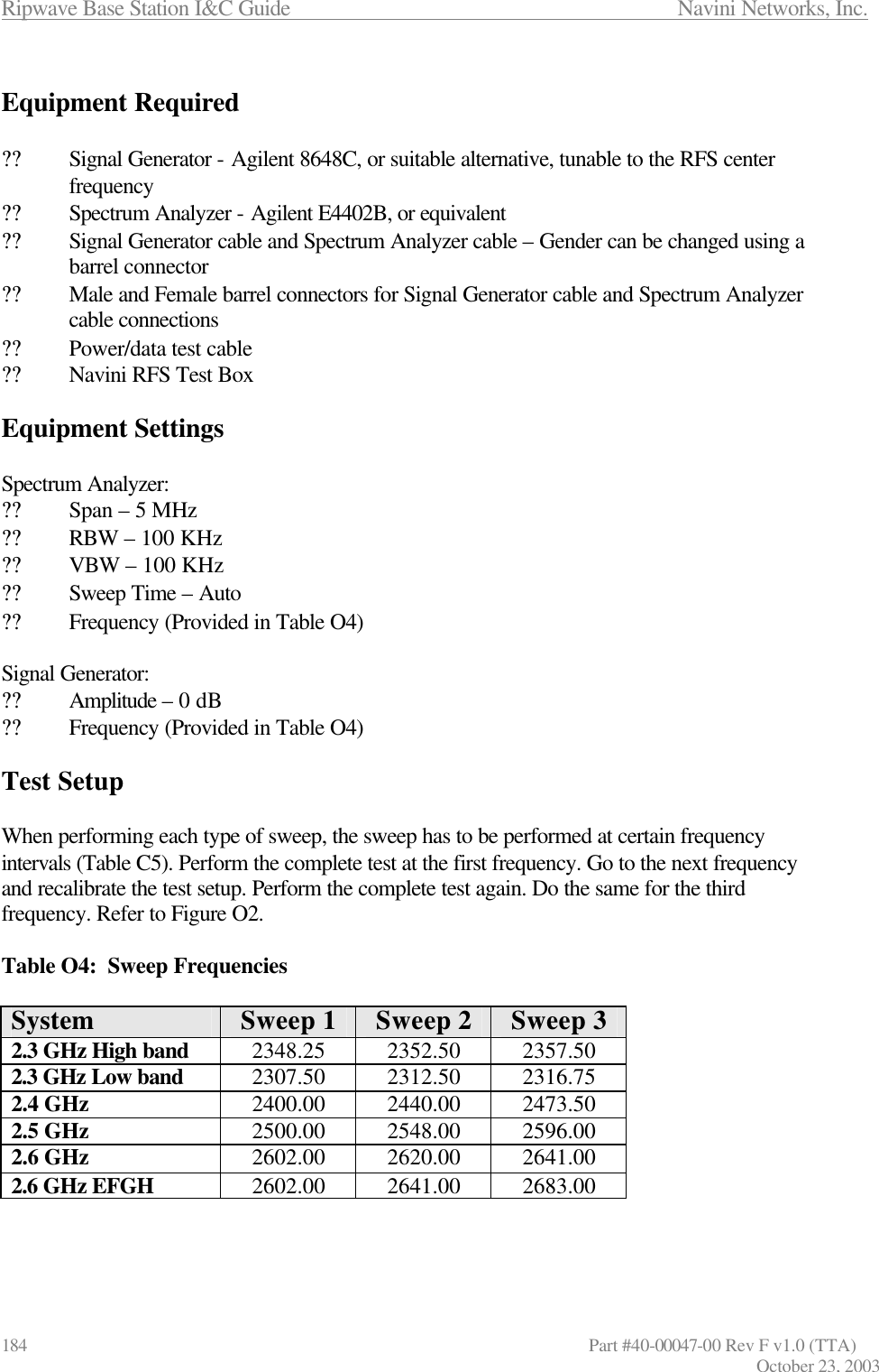 Ripwave Base Station I&amp;C Guide                      Navini Networks, Inc. 184                   Part #40-00047-00 Rev F v1.0 (TTA) October 23, 2003  Equipment Required  ?? Signal Generator - Agilent 8648C, or suitable alternative, tunable to the RFS center frequency ?? Spectrum Analyzer - Agilent E4402B, or equivalent ?? Signal Generator cable and Spectrum Analyzer cable – Gender can be changed using a barrel connector ?? Male and Female barrel connectors for Signal Generator cable and Spectrum Analyzer cable connections ?? Power/data test cable ?? Navini RFS Test Box  Equipment Settings  Spectrum Analyzer: ?? Span – 5 MHz      ?? RBW – 100 KHz ?? VBW – 100 KHz ?? Sweep Time – Auto ?? Frequency (Provided in Table O4)  Signal Generator: ?? Amplitude – 0 dB ?? Frequency (Provided in Table O4)  Test Setup  When performing each type of sweep, the sweep has to be performed at certain frequency intervals (Table C5). Perform the complete test at the first frequency. Go to the next frequency and recalibrate the test setup. Perform the complete test again. Do the same for the third frequency. Refer to Figure O2.  Table O4:  Sweep Frequencies  System Sweep 1 Sweep 2 Sweep 3 2.3 GHz High band 2348.25  2352.50  2357.50 2.3 GHz Low band 2307.50  2312.50  2316.75 2.4 GHz 2400.00  2440.00  2473.50 2.5 GHz 2500.00  2548.00  2596.00 2.6 GHz 2602.00  2620.00  2641.00 2.6 GHz EFGH 2602.00  2641.00  2683.00    