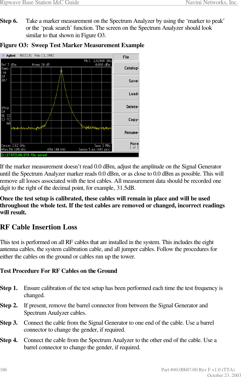 Ripwave Base Station I&amp;C Guide                      Navini Networks, Inc. 186                   Part #40-00047-00 Rev F v1.0 (TTA) October 23, 2003 Step 6. Take a marker measurement on the Spectrum Analyzer by using the ‘marker to peak’ or the ‘peak search’ function. The screen on the Spectrum Analyzer should look similar to that shown in Figure O3. Figure O3:  Sweep Test Marker Measurement Example                 If the marker measurement doesn’t read 0.0 dBm, adjust the amplitude on the Signal Generator until the Spectrum Analyzer marker reads 0.0 dBm, or as close to 0.0 dBm as possible. This will remove all losses associated with the test cables. All measurement data should be recorded one digit to the right of the decimal point, for example, 31.5dB. Once the test setup is calibrated, these cables will remain in place and will be used throughout the whole test. If the test cables are removed or changed, incorrect readings will result.  RF Cable Insertion Loss  This test is performed on all RF cables that are installed in the system. This includes the eight antenna cables, the system calibration cable, and all jumper cables. Follow the procedures for either the cables on the ground or cables run up the tower.  Test Procedure For RF Cables on the Ground  Step 1. Ensure calibration of the test setup has been performed each time the test frequency is changed. Step 2. If present, remove the barrel connector from between the Signal Generator and Spectrum Analyzer cables. Step 3. Connect the cable from the Signal Generator to one end of the cable. Use a barrel connector to change the gender, if required.  Step 4. Connect the cable from the Spectrum Analyzer to the other end of the cable. Use a barrel connector to change the gender, if required. 