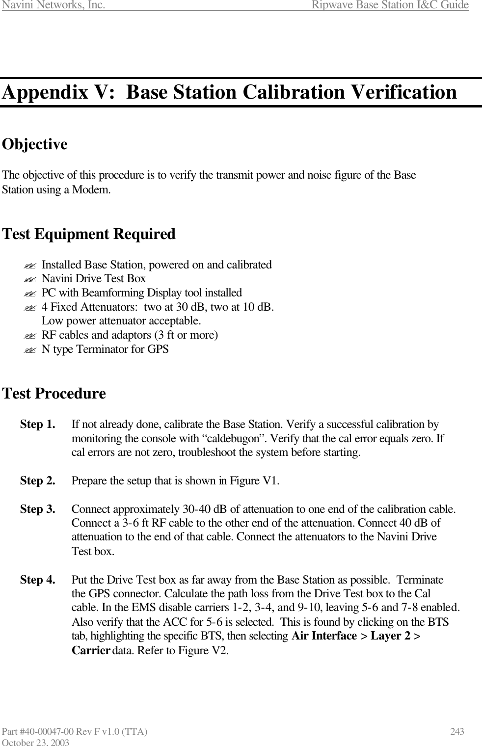 Navini Networks, Inc.                      Ripwave Base Station I&amp;C Guide Part #40-00047-00 Rev F v1.0 (TTA)            243 October 23, 2003    Appendix V:  Base Station Calibration Verification   Objective  The objective of this procedure is to verify the transmit power and noise figure of the Base Station using a Modem.   Test Equipment Required  ?? Installed Base Station, powered on and calibrated ?? Navini Drive Test Box ?? PC with Beamforming Display tool installed ?? 4 Fixed Attenuators:  two at 30 dB, two at 10 dB.  Low power attenuator acceptable. ?? RF cables and adaptors (3 ft or more) ?? N type Terminator for GPS    Test Procedure    Step 1. If not already done, calibrate the Base Station. Verify a successful calibration by monitoring the console with “caldebugon”. Verify that the cal error equals zero. If cal errors are not zero, troubleshoot the system before starting.   Step 2. Prepare the setup that is shown in Figure V1.  Step 3. Connect approximately 30-40 dB of attenuation to one end of the calibration cable. Connect a 3-6 ft RF cable to the other end of the attenuation. Connect 40 dB of attenuation to the end of that cable. Connect the attenuators to the Navini Drive Test box.  Step 4. Put the Drive Test box as far away from the Base Station as possible.  Terminate the GPS connector. Calculate the path loss from the Drive Test box to the Cal cable. In the EMS disable carriers 1-2, 3-4, and 9-10, leaving 5-6 and 7-8 enabled. Also verify that the ACC for 5-6 is selected.  This is found by clicking on the BTS tab, highlighting the specific BTS, then selecting Air Interface &gt; Layer 2 &gt; Carrier data. Refer to Figure V2.   