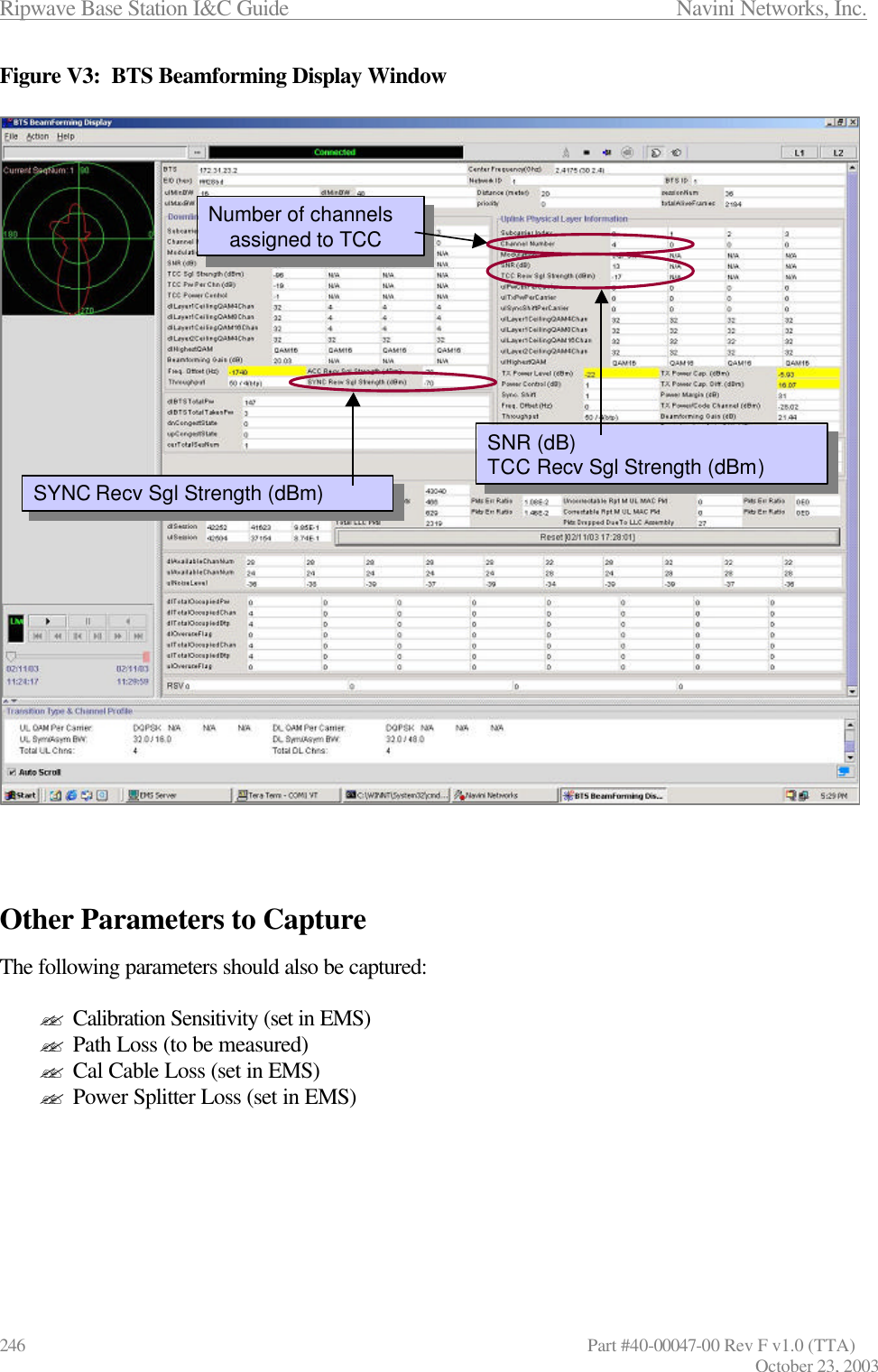 Ripwave Base Station I&amp;C Guide                      Navini Networks, Inc. 246                   Part #40-00047-00 Rev F v1.0 (TTA) October 23, 2003 Figure V3:  BTS Beamforming Display Window     Other Parameters to Capture  The following parameters should also be captured:  ?? Calibration Sensitivity (set in EMS) ?? Path Loss (to be measured)  ?? Cal Cable Loss (set in EMS) ?? Power Splitter Loss (set in EMS)       SYNC Recv Sgl Strength (dBm)SYNC Recv Sgl Strength (dBm)Number of channels assigned to TCCNumber of channels assigned to TCCSNR (dB)TCC Recv Sgl Strength (dBm)SNR (dB)TCC Recv Sgl Strength (dBm)SYNC Recv Sgl Strength (dBm)SYNC Recv Sgl Strength (dBm)Number of channels assigned to TCCNumber of channels assigned to TCCSNR (dB)TCC Recv Sgl Strength (dBm)SNR (dB)TCC Recv Sgl Strength (dBm)