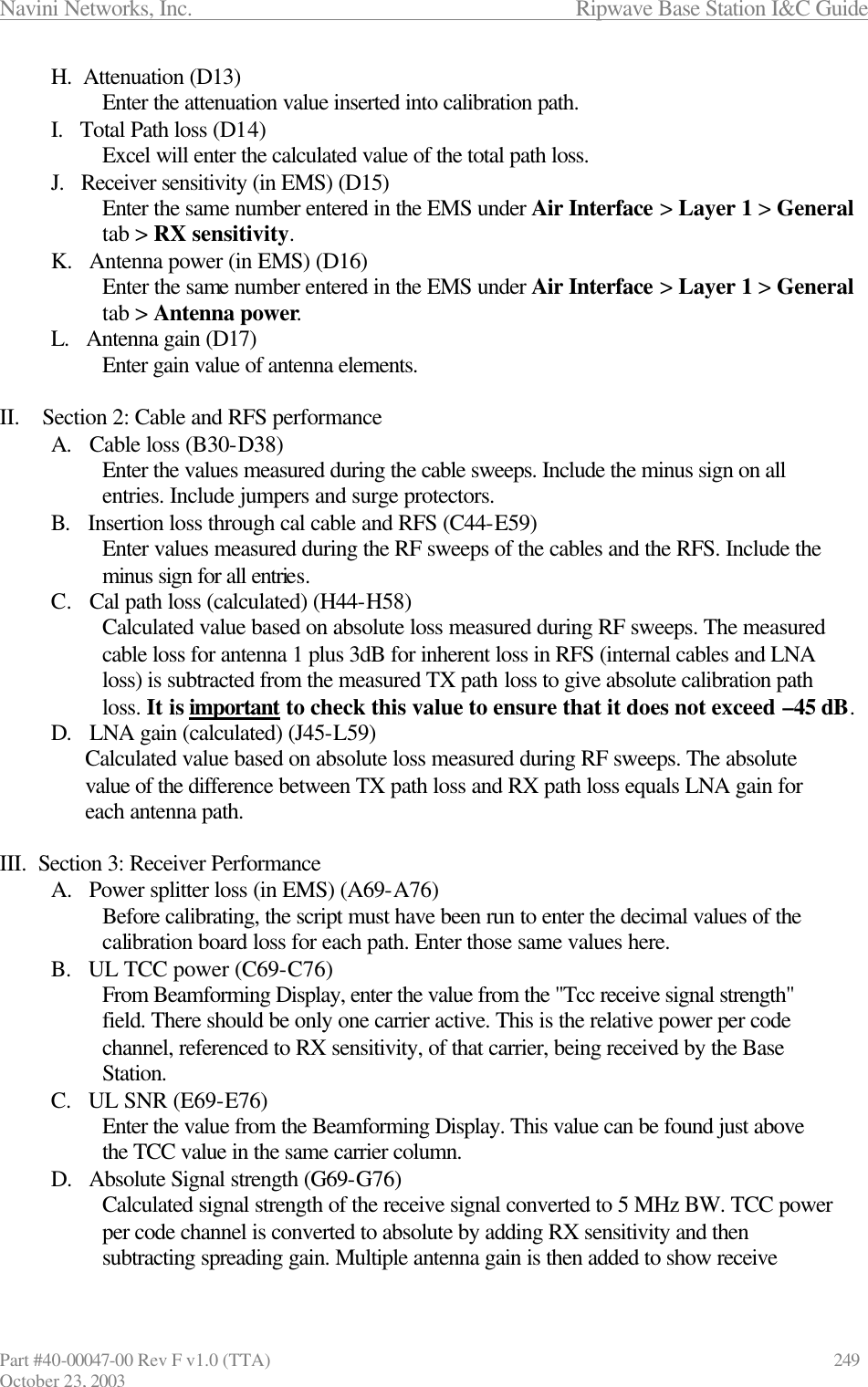 Navini Networks, Inc.                      Ripwave Base Station I&amp;C Guide Part #40-00047-00 Rev F v1.0 (TTA)            249 October 23, 2003 H.  Attenuation (D13) Enter the attenuation value inserted into calibration path. I.   Total Path loss (D14) Excel will enter the calculated value of the total path loss. J.   Receiver sensitivity (in EMS) (D15) Enter the same number entered in the EMS under Air Interface &gt; Layer 1 &gt; General tab &gt; RX sensitivity. K.   Antenna power (in EMS) (D16) Enter the same number entered in the EMS under Air Interface &gt; Layer 1 &gt; General tab &gt; Antenna power. L.   Antenna gain (D17) Enter gain value of antenna elements.  II.    Section 2: Cable and RFS performance A.   Cable loss (B30-D38) Enter the values measured during the cable sweeps. Include the minus sign on all entries. Include jumpers and surge protectors. B.   Insertion loss through cal cable and RFS (C44-E59) Enter values measured during the RF sweeps of the cables and the RFS. Include the minus sign for all entries. C.   Cal path loss (calculated) (H44-H58) Calculated value based on absolute loss measured during RF sweeps. The measured cable loss for antenna 1 plus 3dB for inherent loss in RFS (internal cables and LNA loss) is subtracted from the measured TX path loss to give absolute calibration path loss. It is important to check this value to ensure that it does not exceed –45 dB. D.   LNA gain (calculated) (J45-L59) Calculated value based on absolute loss measured during RF sweeps. The absolute value of the difference between TX path loss and RX path loss equals LNA gain for each antenna path.  III.  Section 3: Receiver Performance A.   Power splitter loss (in EMS) (A69-A76) Before calibrating, the script must have been run to enter the decimal values of the calibration board loss for each path. Enter those same values here. B.   UL TCC power (C69-C76) From Beamforming Display, enter the value from the &quot;Tcc receive signal strength&quot; field. There should be only one carrier active. This is the relative power per code channel, referenced to RX sensitivity, of that carrier, being received by the Base Station. C.   UL SNR (E69-E76) Enter the value from the Beamforming Display. This value can be found just above the TCC value in the same carrier column. D.   Absolute Signal strength (G69-G76) Calculated signal strength of the receive signal converted to 5 MHz BW. TCC power per code channel is converted to absolute by adding RX sensitivity and then subtracting spreading gain. Multiple antenna gain is then added to show receive 