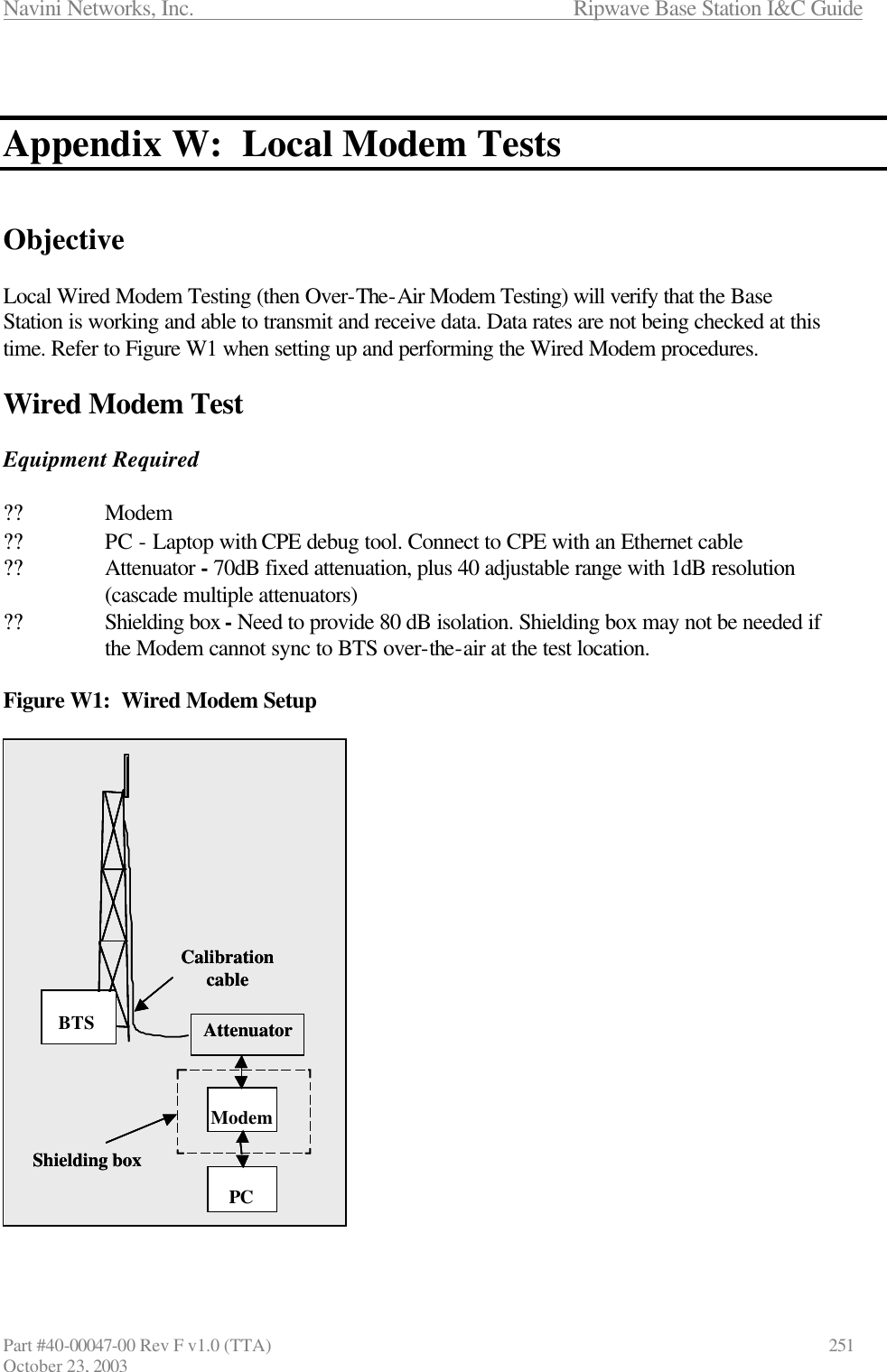 Navini Networks, Inc.                      Ripwave Base Station I&amp;C Guide Part #40-00047-00 Rev F v1.0 (TTA)            251 October 23, 2003   Appendix W:  Local Modem Tests   Objective  Local Wired Modem Testing (then Over-The-Air Modem Testing) will verify that the Base Station is working and able to transmit and receive data. Data rates are not being checked at this time. Refer to Figure W1 when setting up and performing the Wired Modem procedures.  Wired Modem Test  Equipment Required  ?? Modem    ?? PC - Laptop with CPE debug tool. Connect to CPE with an Ethernet cable ?? Attenuator - 70dB fixed attenuation, plus 40 adjustable range with 1dB resolution  (cascade multiple attenuators) ?? Shielding box - Need to provide 80 dB isolation. Shielding box may not be needed if   the Modem cannot sync to BTS over-the-air at the test location.   Figure W1:  Wired Modem Setup  CPEPCAttenuatorShielding boxBTSCalibration cableModemPCAttenuatorShielding boxBTSCalibration cableCPEPCAttenuatorShielding boxBTSCalibration cableModemPCAttenuatorShielding boxBTSCalibration cableModemPCAttenuatorShielding boxBTSCalibration cable