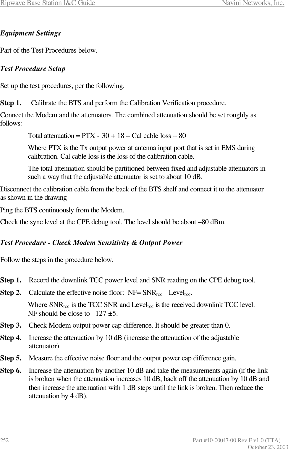 Ripwave Base Station I&amp;C Guide                      Navini Networks, Inc. 252                   Part #40-00047-00 Rev F v1.0 (TTA) October 23, 2003  Equipment Settings  Part of the Test Procedures below.  Test Procedure Setup  Set up the test procedures, per the following.  Step 1. Calibrate the BTS and perform the Calibration Verification procedure.  Connect the Modem and the attenuators. The combined attenuation should be set roughly as follows: Total attenuation = PTX - 30 + 18 – Cal cable loss + 80 Where PTX is the Tx output power at antenna input port that is set in EMS during calibration. Cal cable loss is the loss of the calibration cable.  The total attenuation should be partitioned between fixed and adjustable attenuators in such a way that the adjustable attenuator is set to about 10 dB.  Disconnect the calibration cable from the back of the BTS shelf and connect it to the attenuator as shown in the drawing Ping the BTS continuously from the Modem.  Check the sync level at the CPE debug tool. The level should be about –80 dBm.  Test Procedure - Check Modem Sensitivity &amp; Output Power  Follow the steps in the procedure below.  Step 1. Record the downlink TCC power level and SNR reading on the CPE debug tool.  Step 2. Calculate the effective noise floor:  NF= SNRTCC – LevelTCC.  Where SNRTCC is the TCC SNR and LevelTCC is the received downlink TCC level.  NF should be close to –127 ±5. Step 3. Check Modem output power cap difference. It should be greater than 0. Step 4. Increase the attenuation by 10 dB (increase the attenuation of the adjustable attenuator). Step 5. Measure the effective noise floor and the output power cap difference gain. Step 6. Increase the attenuation by another 10 dB and take the measurements again (if the link is broken when the attenuation increases 10 dB, back off the attenuation by 10 dB and then increase the attenuation with 1 dB steps until the link is broken. Then reduce the attenuation by 4 dB).  