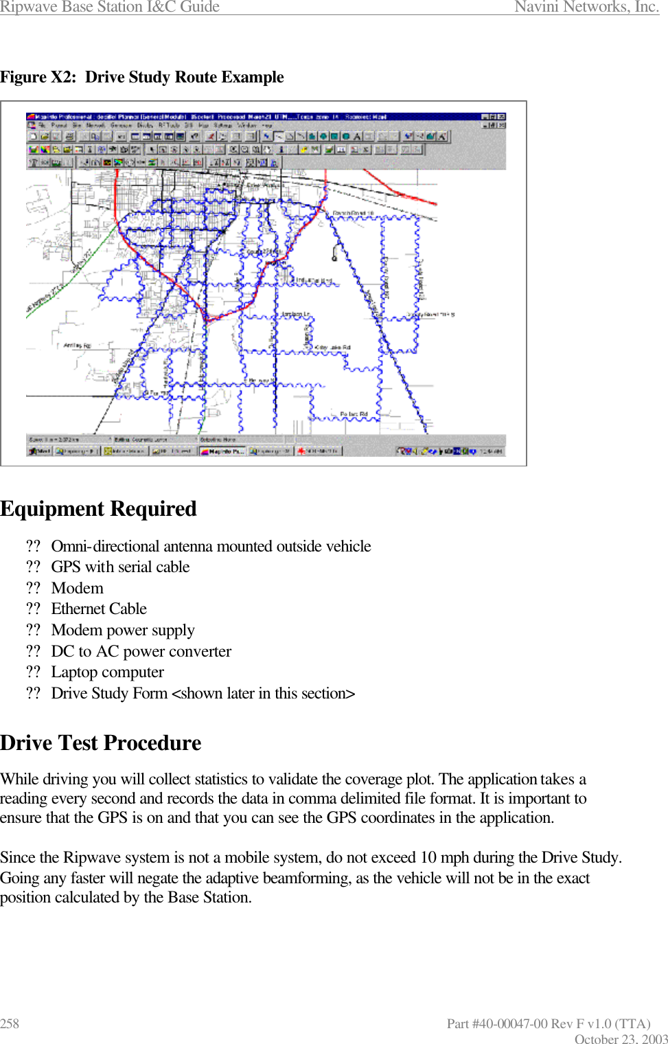 Ripwave Base Station I&amp;C Guide                      Navini Networks, Inc. 258                   Part #40-00047-00 Rev F v1.0 (TTA) October 23, 2003  Figure X2:  Drive Study Route Example                      Equipment Required  ?? Omni-directional antenna mounted outside vehicle ?? GPS with serial cable  ?? Modem ?? Ethernet Cable ?? Modem power supply ?? DC to AC power converter ?? Laptop computer ?? Drive Study Form &lt;shown later in this section&gt;   Drive Test Procedure  While driving you will collect statistics to validate the coverage plot. The application takes a reading every second and records the data in comma delimited file format. It is important to ensure that the GPS is on and that you can see the GPS coordinates in the application.   Since the Ripwave system is not a mobile system, do not exceed 10 mph during the Drive Study. Going any faster will negate the adaptive beamforming, as the vehicle will not be in the exact position calculated by the Base Station.   