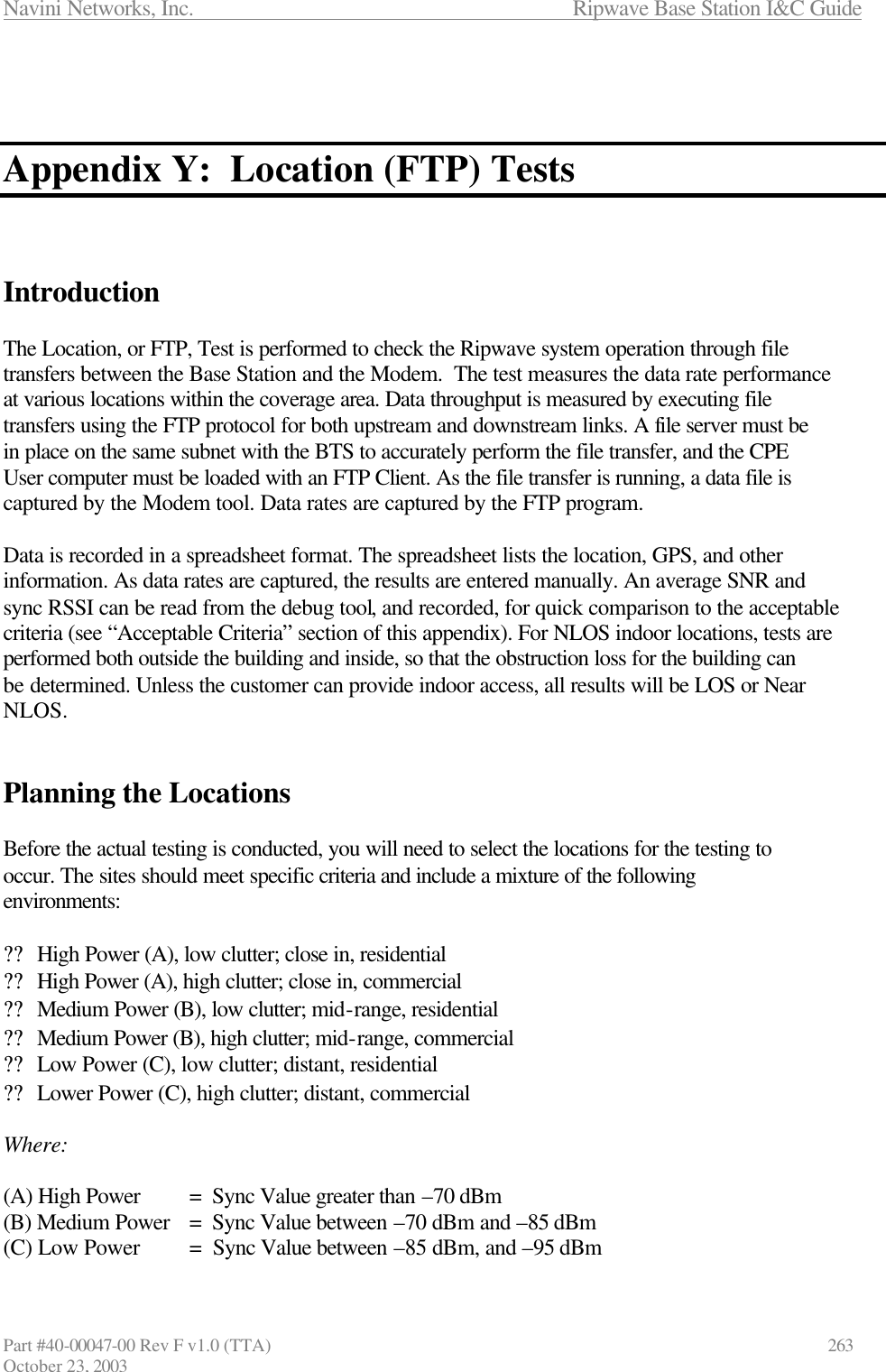 Navini Networks, Inc.                      Ripwave Base Station I&amp;C Guide Part #40-00047-00 Rev F v1.0 (TTA)            263 October 23, 2003    Appendix Y:  Location (FTP) Tests    Introduction  The Location, or FTP, Test is performed to check the Ripwave system operation through file transfers between the Base Station and the Modem.  The test measures the data rate performance at various locations within the coverage area. Data throughput is measured by executing file transfers using the FTP protocol for both upstream and downstream links. A file server must be in place on the same subnet with the BTS to accurately perform the file transfer, and the CPE User computer must be loaded with an FTP Client. As the file transfer is running, a data file is captured by the Modem tool. Data rates are captured by the FTP program.   Data is recorded in a spreadsheet format. The spreadsheet lists the location, GPS, and other information. As data rates are captured, the results are entered manually. An average SNR and sync RSSI can be read from the debug tool, and recorded, for quick comparison to the acceptable criteria (see “Acceptable Criteria” section of this appendix). For NLOS indoor locations, tests are performed both outside the building and inside, so that the obstruction loss for the building can be determined. Unless the customer can provide indoor access, all results will be LOS or Near NLOS.    Planning the Locations  Before the actual testing is conducted, you will need to select the locations for the testing to occur. The sites should meet specific criteria and include a mixture of the following environments:  ?? High Power (A), low clutter; close in, residential ?? High Power (A), high clutter; close in, commercial ?? Medium Power (B), low clutter; mid-range, residential ?? Medium Power (B), high clutter; mid-range, commercial ?? Low Power (C), low clutter; distant, residential ?? Lower Power (C), high clutter; distant, commercial  Where:  (A) High Power =  Sync Value greater than –70 dBm  (B) Medium Power =  Sync Value between –70 dBm and –85 dBm  (C) Low Power =  Sync Value between –85 dBm, and –95 dBm  