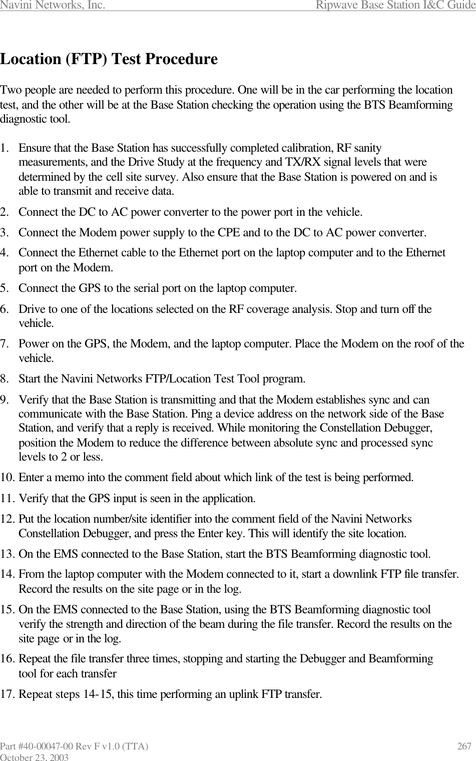 Navini Networks, Inc.                      Ripwave Base Station I&amp;C Guide Part #40-00047-00 Rev F v1.0 (TTA)            267 October 23, 2003  Location (FTP) Test Procedure  Two people are needed to perform this procedure. One will be in the car performing the location test, and the other will be at the Base Station checking the operation using the BTS Beamforming diagnostic tool.  1.  Ensure that the Base Station has successfully completed calibration, RF sanity measurements, and the Drive Study at the frequency and TX/RX signal levels that were determined by the cell site survey. Also ensure that the Base Station is powered on and is able to transmit and receive data. 2.  Connect the DC to AC power converter to the power port in the vehicle. 3.  Connect the Modem power supply to the CPE and to the DC to AC power converter. 4.  Connect the Ethernet cable to the Ethernet port on the laptop computer and to the Ethernet port on the Modem. 5.  Connect the GPS to the serial port on the laptop computer. 6.  Drive to one of the locations selected on the RF coverage analysis. Stop and turn off the vehicle.  7.  Power on the GPS, the Modem, and the laptop computer. Place the Modem on the roof of the vehicle. 8.  Start the Navini Networks FTP/Location Test Tool program. 9.  Verify that the Base Station is transmitting and that the Modem establishes sync and can communicate with the Base Station. Ping a device address on the network side of the Base Station, and verify that a reply is received. While monitoring the Constellation Debugger, position the Modem to reduce the difference between absolute sync and processed sync levels to 2 or less. 10. Enter a memo into the comment field about which link of the test is being performed. 11. Verify that the GPS input is seen in the application. 12. Put the location number/site identifier into the comment field of the Navini Networks Constellation Debugger, and press the Enter key. This will identify the site location.  13. On the EMS connected to the Base Station, start the BTS Beamforming diagnostic tool. 14. From the laptop computer with the Modem connected to it, start a downlink FTP file transfer. Record the results on the site page or in the log. 15. On the EMS connected to the Base Station, using the BTS Beamforming diagnostic tool verify the strength and direction of the beam during the file transfer. Record the results on the site page or in the log. 16. Repeat the file transfer three times, stopping and starting the Debugger and Beamforming tool for each transfer 17. Repeat steps 14-15, this time performing an uplink FTP transfer. 