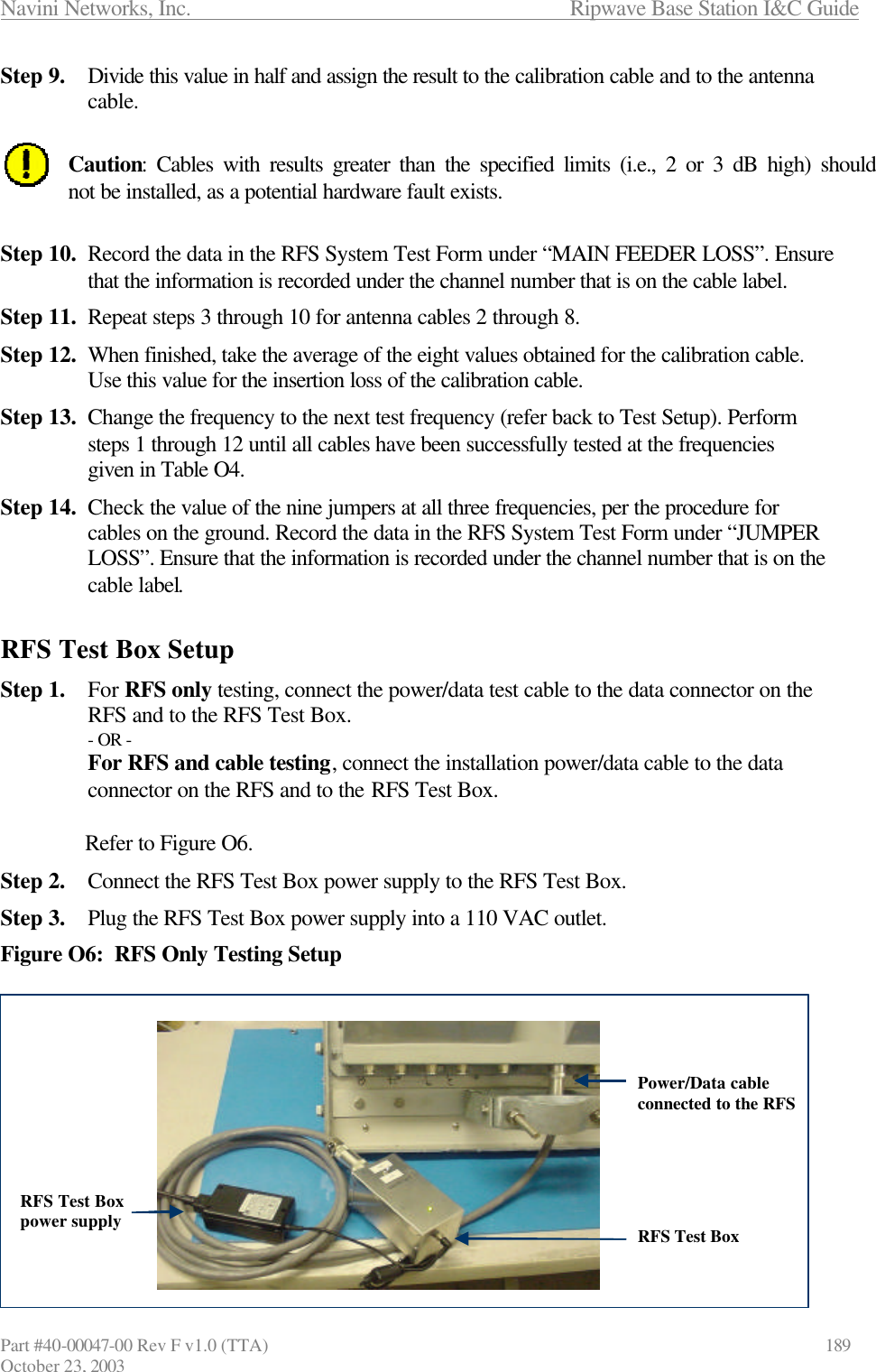 Navini Networks, Inc.                      Ripwave Base Station I&amp;C Guide Part #40-00047-00 Rev F v1.0 (TTA)            189 October 23, 2003 Step 9. Divide this value in half and assign the result to the calibration cable and to the antenna cable.  Caution: Cables with results greater than the specified limits (i.e., 2 or 3 dB high) should not be installed, as a potential hardware fault exists.  Step 10. Record the data in the RFS System Test Form under “MAIN FEEDER LOSS”. Ensure that the information is recorded under the channel number that is on the cable label. Step 11. Repeat steps 3 through 10 for antenna cables 2 through 8.  Step 12. When finished, take the average of the eight values obtained for the calibration cable. Use this value for the insertion loss of the calibration cable. Step 13. Change the frequency to the next test frequency (refer back to Test Setup). Perform steps 1 through 12 until all cables have been successfully tested at the frequencies given in Table O4. Step 14. Check the value of the nine jumpers at all three frequencies, per the procedure for cables on the ground. Record the data in the RFS System Test Form under “JUMPER LOSS”. Ensure that the information is recorded under the channel number that is on the cable label.  RFS Test Box Setup Step 1. For RFS only testing, connect the power/data test cable to the data connector on the RFS and to the RFS Test Box.  - OR - For RFS and cable testing, connect the installation power/data cable to the data connector on the RFS and to the RFS Test Box.  Refer to Figure O6. Step 2. Connect the RFS Test Box power supply to the RFS Test Box. Step 3. Plug the RFS Test Box power supply into a 110 VAC outlet. Figure O6:  RFS Only Testing Setup             Power/Data cable connected to the RFSRFS Test BoxRFS Test Box power supplyPower/Data cable connected to the RFSRFS Test BoxRFS Test Box power supply