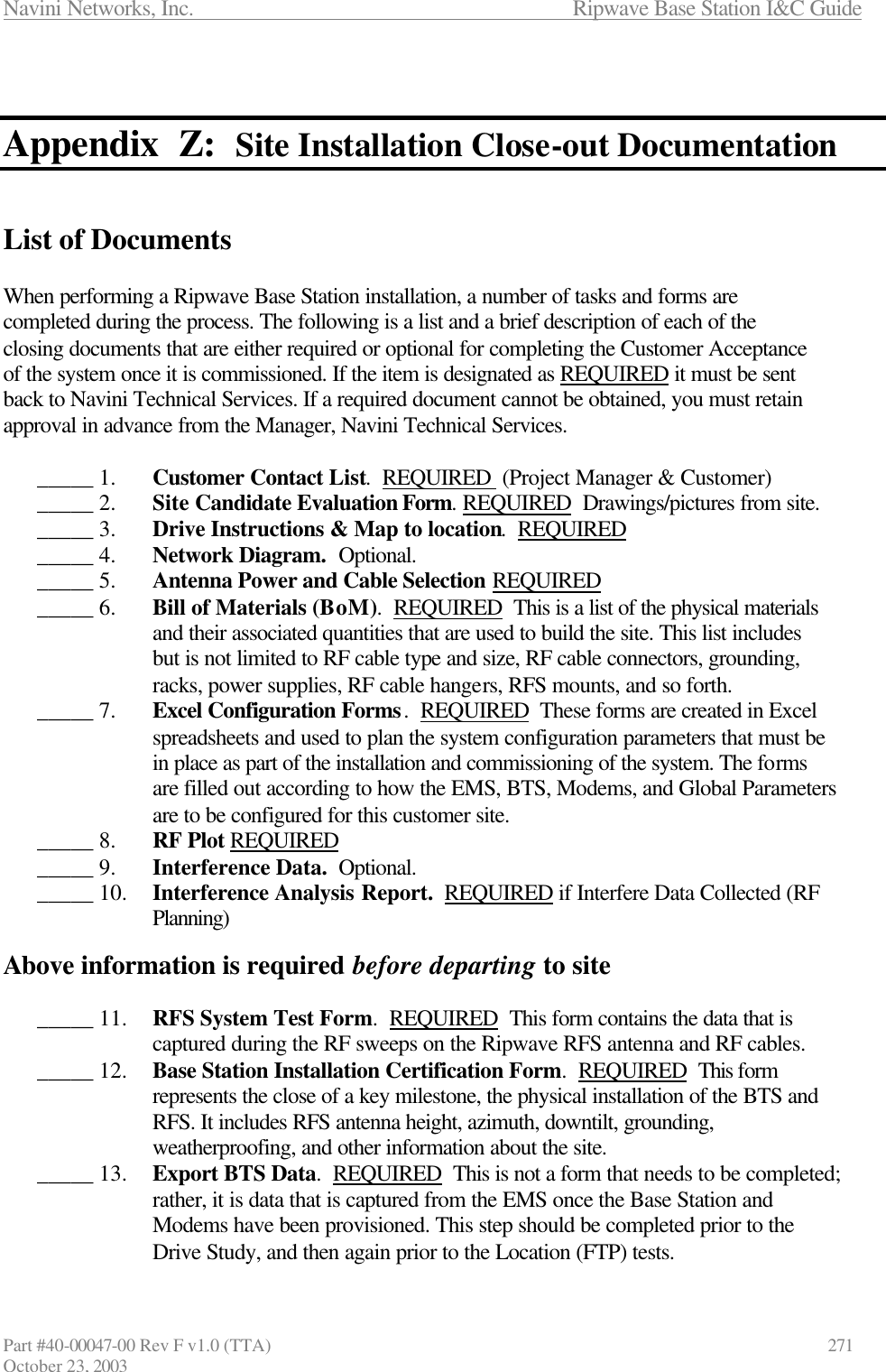 Navini Networks, Inc.                      Ripwave Base Station I&amp;C Guide Part #40-00047-00 Rev F v1.0 (TTA)            271 October 23, 2003   Appendix  Z:  Site Installation Close-out Documentation   List of Documents  When performing a Ripwave Base Station installation, a number of tasks and forms are completed during the process. The following is a list and a brief description of each of the closing documents that are either required or optional for completing the Customer Acceptance of the system once it is commissioned. If the item is designated as REQUIRED it must be sent back to Navini Technical Services. If a required document cannot be obtained, you must retain approval in advance from the Manager, Navini Technical Services.   _____ 1.  Customer Contact List.  REQUIRED  (Project Manager &amp; Customer) _____ 2.  Site Candidate Evaluation Form. REQUIRED  Drawings/pictures from site. _____ 3.  Drive Instructions &amp; Map to location.  REQUIRED _____ 4.  Network Diagram.  Optional. _____ 5.  Antenna Power and Cable Selection REQUIRED _____ 6.  Bill of Materials (BoM).  REQUIRED  This is a list of the physical materials and their associated quantities that are used to build the site. This list includes but is not limited to RF cable type and size, RF cable connectors, grounding, racks, power supplies, RF cable hangers, RFS mounts, and so forth. _____ 7.  Excel Configuration Forms.  REQUIRED  These forms are created in Excel spreadsheets and used to plan the system configuration parameters that must be in place as part of the installation and commissioning of the system. The forms are filled out according to how the EMS, BTS, Modems, and Global Parameters are to be configured for this customer site. _____ 8.  RF Plot REQUIRED _____ 9.  Interference Data.  Optional. _____ 10.  Interference Analysis Report.  REQUIRED if Interfere Data Collected (RF Planning)  Above information is required before departing to site  _____ 11.  RFS System Test Form.  REQUIRED  This form contains the data that is captured during the RF sweeps on the Ripwave RFS antenna and RF cables. _____ 12.  Base Station Installation Certification Form.  REQUIRED  This form represents the close of a key milestone, the physical installation of the BTS and RFS. It includes RFS antenna height, azimuth, downtilt, grounding, weatherproofing, and other information about the site. _____ 13.  Export BTS Data.  REQUIRED  This is not a form that needs to be completed; rather, it is data that is captured from the EMS once the Base Station and Modems have been provisioned. This step should be completed prior to the Drive Study, and then again prior to the Location (FTP) tests. 