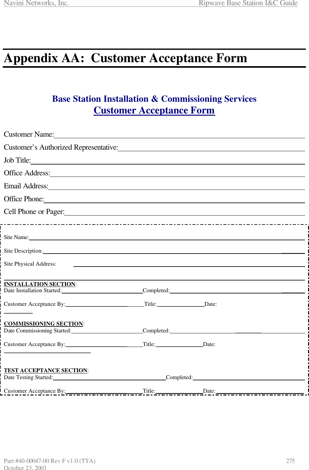 Navini Networks, Inc.                      Ripwave Base Station I&amp;C Guide Part #40-00047-00 Rev F v1.0 (TTA)            275 October 23, 2003    Appendix AA:  Customer Acceptance Form    Base Station Installation &amp; Commissioning Services Customer Acceptance Form   Customer Name:             Customer’s Authorized Representative:           Job Title:              Office Address:             Email Address:              Office Phone:              Cell Phone or Pager:              Site Name:              Site Description:                      ________  Site Physical Address:                           INSTALLATION SECTION: Date Installation Started:        Completed:           ________           Customer Acceptance By: _____________________   Title: ________________Date:                                          __________  COMMISSIONING SECTION: Date Commissioning Started:       Completed:      _________               Customer Acceptance By: _____________________   Title: ________________Date:  ______________________________   TEST ACCEPTANCE SECTION: Date Testing Started:          Completed:                     Customer Acceptance By: _____________________   Title: ________________Date: ______________________________     