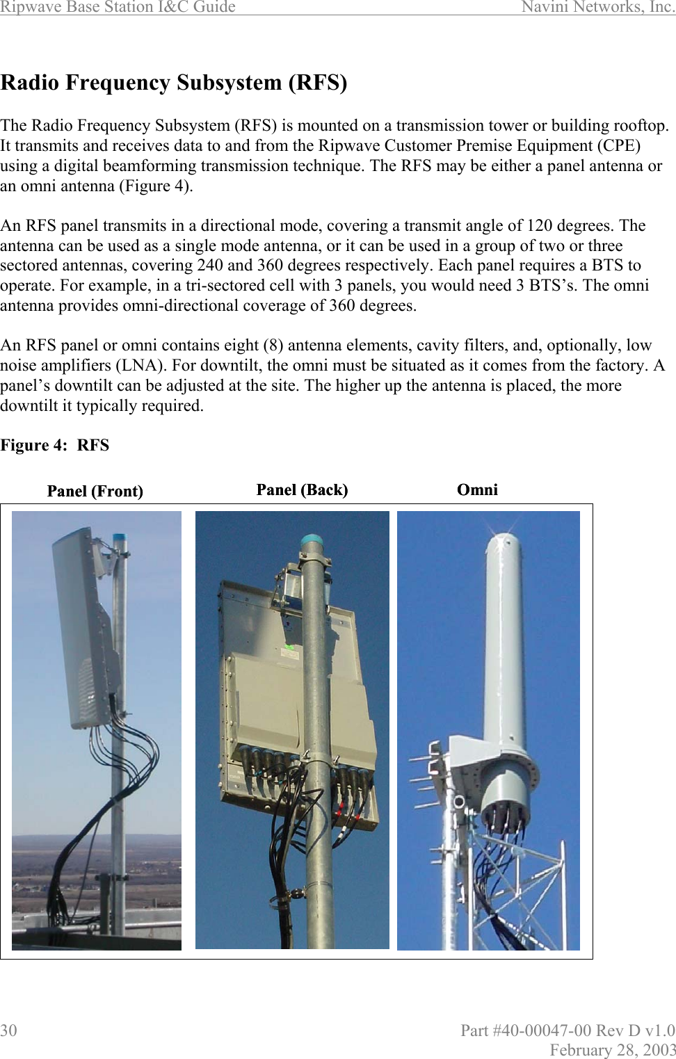 Ripwave Base Station I&amp;C Guide                      Navini Networks, Inc. 30                          Part #40-00047-00 Rev D v1.0 February 28, 2003  Radio Frequency Subsystem (RFS)  The Radio Frequency Subsystem (RFS) is mounted on a transmission tower or building rooftop. It transmits and receives data to and from the Ripwave Customer Premise Equipment (CPE) using a digital beamforming transmission technique. The RFS may be either a panel antenna or an omni antenna (Figure 4).   An RFS panel transmits in a directional mode, covering a transmit angle of 120 degrees. The antenna can be used as a single mode antenna, or it can be used in a group of two or three sectored antennas, covering 240 and 360 degrees respectively. Each panel requires a BTS to operate. For example, in a tri-sectored cell with 3 panels, you would need 3 BTS’s. The omni antenna provides omni-directional coverage of 360 degrees.  An RFS panel or omni contains eight (8) antenna elements, cavity filters, and, optionally, low noise amplifiers (LNA). For downtilt, the omni must be situated as it comes from the factory. A panel’s downtilt can be adjusted at the site. The higher up the antenna is placed, the more downtilt it typically required.  Figure 4:  RFS                            Panel (Front) OmniPanel (Back) Panel (Front) OmniPanel (Back)