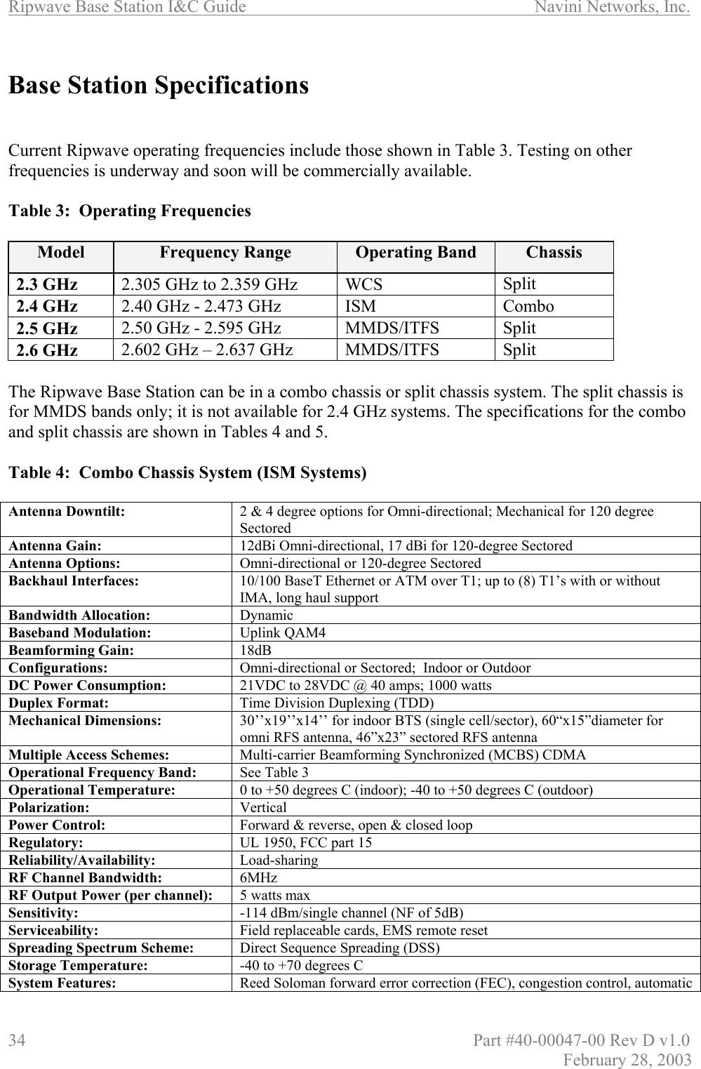 Ripwave Base Station I&amp;C Guide                      Navini Networks, Inc. 34                          Part #40-00047-00 Rev D v1.0 February 28, 2003  Base Station Specifications    Current Ripwave operating frequencies include those shown in Table 3. Testing on other frequencies is underway and soon will be commercially available.  Table 3:  Operating Frequencies  Model  Frequency Range  Operating Band  Chassis 2.3 GHz  2.305 GHz to 2.359 GHz  WCS  Split 2.4 GHz   2.40 GHz - 2.473 GHz  ISM  Combo 2.5 GHz  2.50 GHz - 2.595 GHz  MMDS/ITFS  Split 2.6 GHz   2.602 GHz – 2.637 GHz  MMDS/ITFS   Split  The Ripwave Base Station can be in a combo chassis or split chassis system. The split chassis is for MMDS bands only; it is not available for 2.4 GHz systems. The specifications for the combo and split chassis are shown in Tables 4 and 5.  Table 4:  Combo Chassis System (ISM Systems)  Antenna Downtilt:  2 &amp; 4 degree options for Omni-directional; Mechanical for 120 degree Sectored Antenna Gain:    12dBi Omni-directional, 17 dBi for 120-degree Sectored Antenna Options:    Omni-directional or 120-degree Sectored  Backhaul Interfaces:  10/100 BaseT Ethernet or ATM over T1; up to (8) T1’s with or without IMA, long haul support Bandwidth Allocation:  Dynamic Baseband Modulation:  Uplink QAM4 Beamforming Gain:  18dB Configurations:  Omni-directional or Sectored;  Indoor or Outdoor DC Power Consumption:  21VDC to 28VDC @ 40 amps; 1000 watts Duplex Format:   Time Division Duplexing (TDD)  Mechanical Dimensions:  30’’x19’’x14’’ for indoor BTS (single cell/sector), 60“x15”diameter for omni RFS antenna, 46”x23” sectored RFS antenna Multiple Access Schemes:  Multi-carrier Beamforming Synchronized (MCBS) CDMA Operational Frequency Band:  See Table 3  Operational Temperature:  0 to +50 degrees C (indoor); -40 to +50 degrees C (outdoor) Polarization:  Vertical Power Control:  Forward &amp; reverse, open &amp; closed loop Regulatory:  UL 1950, FCC part 15 Reliability/Availability:  Load-sharing RF Channel Bandwidth:  6MHz RF Output Power (per channel):  5 watts max  Sensitivity:  -114 dBm/single channel (NF of 5dB) Serviceability:  Field replaceable cards, EMS remote reset Spreading Spectrum Scheme:  Direct Sequence Spreading (DSS) Storage Temperature:  -40 to +70 degrees C System Features:  Reed Soloman forward error correction (FEC), congestion control, automatic 