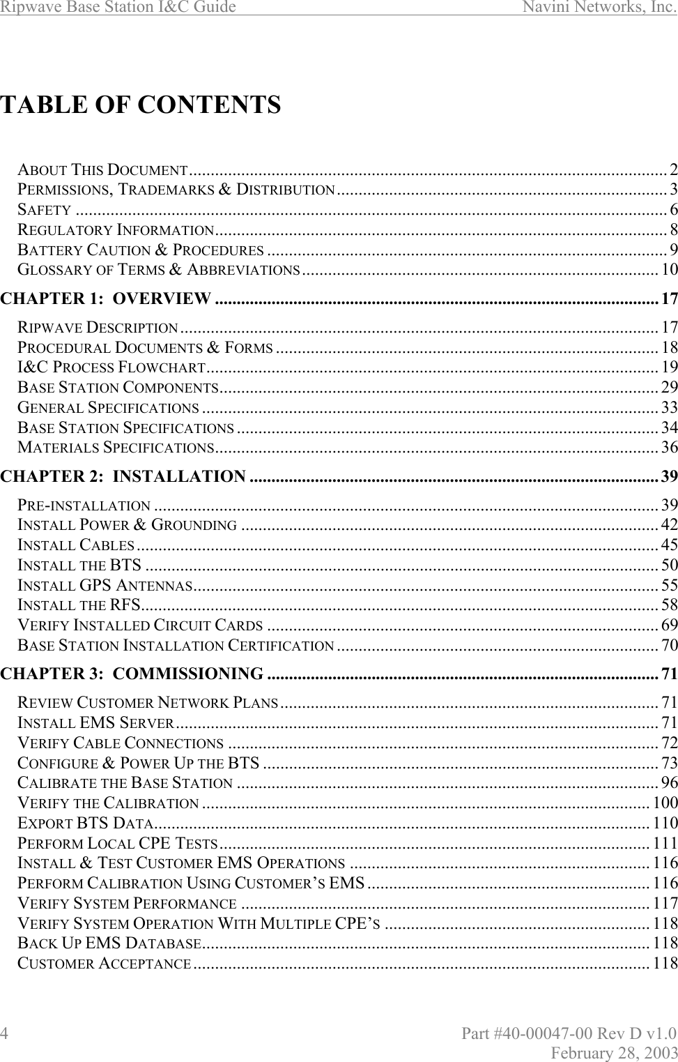 Ripwave Base Station I&amp;C Guide                      Navini Networks, Inc. 4                          Part #40-00047-00 Rev D v1.0 February 28, 2003   TABLE OF CONTENTS   ABOUT THIS DOCUMENT.............................................................................................................. 2 PERMISSIONS, TRADEMARKS &amp; DISTRIBUTION............................................................................ 3 SAFETY ........................................................................................................................................ 6 REGULATORY INFORMATION........................................................................................................ 8 BATTERY CAUTION &amp; PROCEDURES ............................................................................................ 9 GLOSSARY OF TERMS &amp; ABBREVIATIONS.................................................................................. 10 CHAPTER 1:  OVERVIEW ...................................................................................................... 17 RIPWAVE DESCRIPTION .............................................................................................................. 17 PROCEDURAL DOCUMENTS &amp; FORMS ........................................................................................ 18 I&amp;C PROCESS FLOWCHART........................................................................................................ 19 BASE STATION COMPONENTS..................................................................................................... 29 GENERAL SPECIFICATIONS ......................................................................................................... 33 BASE STATION SPECIFICATIONS ................................................................................................. 34 MATERIALS SPECIFICATIONS...................................................................................................... 36 CHAPTER 2:  INSTALLATION .............................................................................................. 39 PRE-INSTALLATION .................................................................................................................... 39 INSTALL POWER &amp; GROUNDING ................................................................................................ 42 INSTALL CABLES ........................................................................................................................ 45 INSTALL THE BTS ...................................................................................................................... 50 INSTALL GPS ANTENNAS........................................................................................................... 55 INSTALL THE RFS....................................................................................................................... 58 VERIFY INSTALLED CIRCUIT CARDS .......................................................................................... 69 BASE STATION INSTALLATION CERTIFICATION .......................................................................... 70 CHAPTER 3:  COMMISSIONING .......................................................................................... 71 REVIEW CUSTOMER NETWORK PLANS ....................................................................................... 71 INSTALL EMS SERVER............................................................................................................... 71 VERIFY CABLE CONNECTIONS ................................................................................................... 72 CONFIGURE &amp; POWER UP THE BTS ...........................................................................................73 CALIBRATE THE BASE STATION ................................................................................................. 96 VERIFY THE CALIBRATION ....................................................................................................... 100 EXPORT BTS DATA.................................................................................................................. 110 PERFORM LOCAL CPE TESTS................................................................................................... 111 INSTALL &amp; TEST CUSTOMER EMS OPERATIONS ..................................................................... 116 PERFORM CALIBRATION USING CUSTOMER’S EMS ................................................................. 116 VERIFY SYSTEM PERFORMANCE .............................................................................................. 117 VERIFY SYSTEM OPERATION WITH MULTIPLE CPE’S............................................................. 118 BACK UP EMS DATABASE....................................................................................................... 118 CUSTOMER ACCEPTANCE ......................................................................................................... 118 