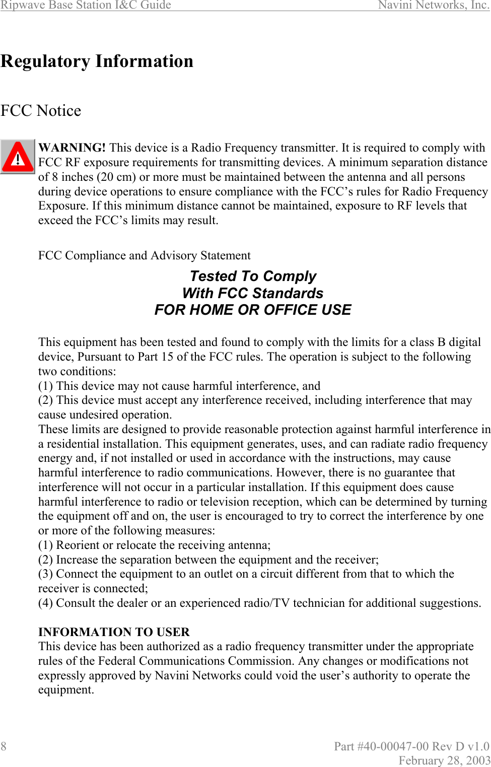 Ripwave Base Station I&amp;C Guide                      Navini Networks, Inc. 8                          Part #40-00047-00 Rev D v1.0 February 28, 2003  Regulatory Information   FCC Notice  WARNING! This device is a Radio Frequency transmitter. It is required to comply with FCC RF exposure requirements for transmitting devices. A minimum separation distance of 8 inches (20 cm) or more must be maintained between the antenna and all persons during device operations to ensure compliance with the FCC’s rules for Radio Frequency Exposure. If this minimum distance cannot be maintained, exposure to RF levels that exceed the FCC’s limits may result.     FCC Compliance and Advisory Statement      This equipment has been tested and found to comply with the limits for a class B digital device, Pursuant to Part 15 of the FCC rules. The operation is subject to the following two conditions:   (1) This device may not cause harmful interference, and (2) This device must accept any interference received, including interference that may cause undesired operation. These limits are designed to provide reasonable protection against harmful interference in a residential installation. This equipment generates, uses, and can radiate radio frequency energy and, if not installed or used in accordance with the instructions, may cause harmful interference to radio communications. However, there is no guarantee that interference will not occur in a particular installation. If this equipment does cause harmful interference to radio or television reception, which can be determined by turning the equipment off and on, the user is encouraged to try to correct the interference by one or more of the following measures: (1) Reorient or relocate the receiving antenna; (2) Increase the separation between the equipment and the receiver;  (3) Connect the equipment to an outlet on a circuit different from that to which the receiver is connected; (4) Consult the dealer or an experienced radio/TV technician for additional suggestions.  INFORMATION TO USER This device has been authorized as a radio frequency transmitter under the appropriate rules of the Federal Communications Commission. Any changes or modifications not expressly approved by Navini Networks could void the user’s authority to operate the equipment. Tested To Comply With FCC Standards FOR HOME OR OFFICE USE 
