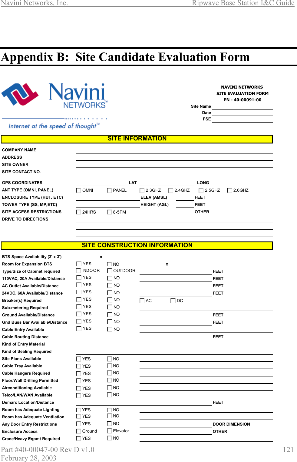Navini Networks, Inc.                          Ripwave Base Station I&amp;C Guide Part #40-00047-00 Rev D v1.0                     121 February 28, 2003    Appendix B:  Site Candidate Evaluation Form   NAVINI NETWORKS SITE EVALUATION FORMPN - 40-00091-00Site NameDateFSECOMPANY NAMEADDRESSSITE OWNERSITE CONTACT NO.GPS COORDINATES LAT LONGANT TYPE (OMNI, PANEL)ENCLOSURE TYPE (HUT, ETC) ELEV (AMSL) FEETTOWER TYPE (SS, MP,ETC) HEIGHT (AGL) FEETSITE ACCESS RESTRICTIONS OTHERDRIVE TO DIRECTIONSBTS Space Availability (3&apos; x 3&apos;) xRoom for Expansion BTS xType/Size of Cabinet required FEET110VAC, 20A Available/Distance FEETAC Outlet Available/Distance FEET24VDC, 60A Available/Distance FEETBreaker(s) RequiredSub-metering RequiredGround Available/Distance FEETGnd Buss Bar Available/Distance FEETCable Entry AvailableCable Routing Distance FEETKind of Entry MaterialKind of Sealing RequiredSite Plans AvailableCable Tray AvailableCable Hangers RequiredFloor/Wall Drilling PermittedAirconditioning AvailableTelco/LAN/WAN AvailableDemarc Location/Distance FEETRoom has Adequate LightingRoom has Adequate VentilationAny Door Entry Restrictions DOOR DIMENSIONEnclosure Access OTHERCrane/Heavy Eqpmt RequiredSITE INFORMATIONSITE CONSTRUCTION INFORMATIONYES NOINDOOR OUTDOOROMNI PANEL 2.3GHZ 2.4GHZ24HRS 8-5PMYES NOYES NOYES NOYES NOYES NOYES NOYES NOYES NOYES NOGround ElevatorYES NOACDCNOYESNOYESNOYESNOYESNOYESNOYESNOYESNOYES2.5GHZ 2.6GHZ