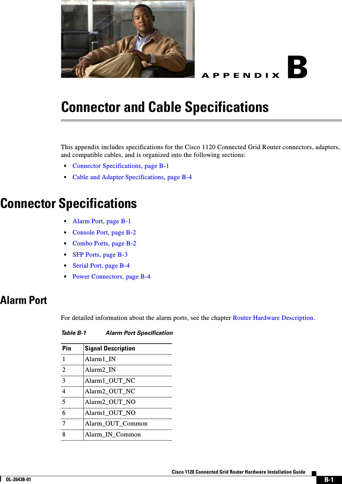  B-1Cisco 1120 Connected Grid Router Hardware Installation GuideOL-26438-01APPENDIXBConnector and Cable SpecificationsThis appendix includes specifications for the Cisco 1120 Connected Grid Router connectors, adapters, and compatible cables, and is organized into the following sections:•Connector Specifications, page B-1•Cable and Adapter Specifications, page B-4Connector Specifications•Alarm Port, page B-1•Console Port, page B-2•Combo Ports, page B-2•SFP Ports, page B-3•Serial Port, page B-4•Power Connectors, page B-4Alarm PortFor detailed information about the alarm ports, see the chapter Router Hardware Description.Table B-1 Alarm Port SpecificationPin Signal Description 1 Alarm1_IN2 Alarm2_IN3 Alarm1_OUT_NC4 Alarm2_OUT_NC5 Alarm2_OUT_NO6 Alarm1_OUT_NO7 Alarm_OUT_Common8 Alarm_IN_Common