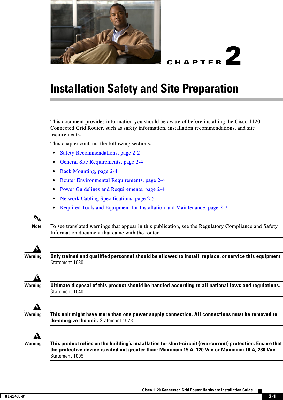 CHAPTER 2-1Cisco 1120 Connected Grid Router Hardware Installation GuideOL-26438-012Installation Safety and Site PreparationThis document provides information you should be aware of before installing the Cisco 1120 Connected Grid Router, such as safety information, installation recommendations, and site requirements. This chapter contains the following sections:•Safety Recommendations, page 2-2•General Site Requirements, page 2-4•Rack Mounting, page 2-4•Router Environmental Requirements, page 2-4•Power Guidelines and Requirements, page 2-4•Network Cabling Specifications, page 2-5•Required Tools and Equipment for Installation and Maintenance, page 2-7Note To see translated warnings that appear in this publication, see the Regulatory Compliance and Safety Information document that came with the router.WarningOnly trained and qualified personnel should be allowed to install, replace, or service this equipment. Statement 1030WarningUltimate disposal of this product should be handled according to all national laws and regulations. Statement 1040WarningThis unit might have more than one power supply connection. All connections must be removed to de-energize the unit. Statement 1028WarningThis product relies on the building’s installation for short-circuit (overcurrent) protection. Ensure that the protective device is rated not greater than: Maximum 15 A, 120 Vac or Maximum 10 A, 230 Vac Statement 1005