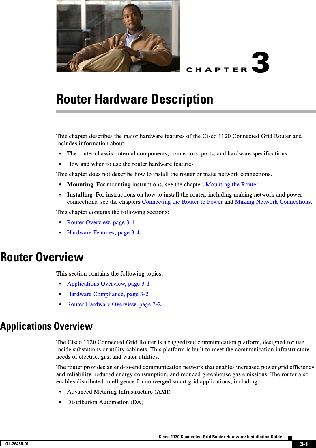 CHAPTER 3-1Cisco 1120 Connected Grid Router Hardware Installation GuideOL-26438-013Router Hardware DescriptionThis chapter describes the major hardware features of the Cisco 1120 Connected Grid Router and includes information about:•The router chassis, internal components, connectors, ports, and hardware specifications•How and when to use the router hardware featuresThis chapter does not describe how to install the router or make network connections.•Mounting–For mounting instructions, see the chapter, Mounting the Router.•Installing–For instructions on how to install the router, including making network and power connections, see the chapters Connecting the Router to Power and Making Network Connections.This chapter contains the following sections:•Router Overview, page 3-1•Hardware Features, page 3-4.Router OverviewThis section contains the following topics:•Applications Overview, page 3-1•Hardware Compliance, page 3-2•Router Hardware Overview, page 3-2Applications OverviewThe Cisco 1120 Connected Grid Router is a ruggedized communication platform, designed for use inside substations or utility cabinets. This platform is built to meet the communication infrastructure needs of electric, gas, and water utilities.The router provides an end-to-end communication network that enables increased power grid efficiency and reliability, reduced energy consumption, and reduced greenhouse gas emissions. The router also enables distributed intelligence for converged smart grid applications, including:•Advanced Metering Infrastructure (AMI)•Distribution Automation (DA)