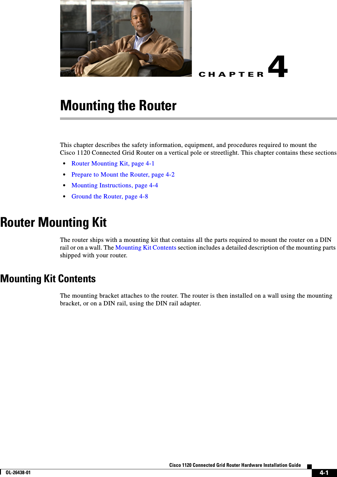 CHAPTER 4-1Cisco 1120 Connected Grid Router Hardware Installation GuideOL-26438-014Mounting the RouterThis chapter describes the safety information, equipment, and procedures required to mount the Cisco 1120 Connected Grid Router on a vertical pole or streetlight. This chapter contains these sections•Router Mounting Kit, page 4-1•Prepare to Mount the Router, page 4-2•Mounting Instructions, page 4-4•Ground the Router, page 4-8Router Mounting KitThe router ships with a mounting kit that contains all the parts required to mount the router on a DIN rail or on a wall. The Mounting Kit Contents section includes a detailed description of the mounting parts shipped with your router.Mounting Kit ContentsThe mounting bracket attaches to the router. The router is then installed on a wall using the mounting bracket, or on a DIN rail, using the DIN rail adapter.