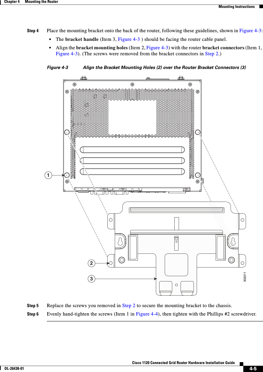  4-5Cisco 1120 Connected Grid Router Hardware Installation GuideOL-26438-01Chapter 4      Mounting the Router  Mounting InstructionsStep 4 Place the mounting bracket onto the back of the router, following these guidelines, shown in Figure 4-3:•The bracket handle (Item 3, Figure 4-3 ) should be facing the router cable panel.•Align the bracket mounting holes (Item 2, Figure 4-3) with the router bracket connectors (Item 1, Figure 4-3). (The screws were removed from the bracket connectors in Step 2.)Figure 4-3 Align the Bracket Mounting Holes (2) over the Router Bracket Connectors (3)Step 5 Replace the screws you removed in Step 2 to secure the mounting bracket to the chassis.Step 6 Evenly hand-tighten the screws (Item 1 in Figure 4-4), then tighten with the Phillips #2 screwdriver.302211123