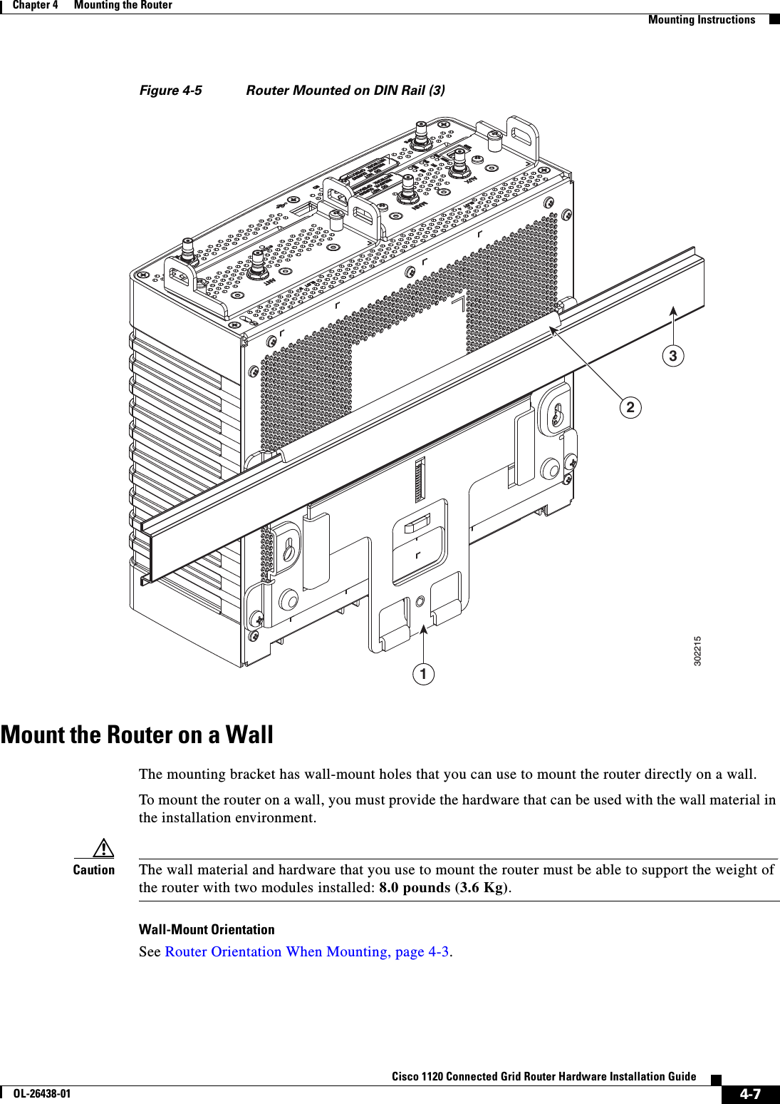  4-7Cisco 1120 Connected Grid Router Hardware Installation GuideOL-26438-01Chapter 4      Mounting the Router  Mounting InstructionsFigure 4-5 Router Mounted on DIN Rail (3)Mount the Router on a WallThe mounting bracket has wall-mount holes that you can use to mount the router directly on a wall.To mount the router on a wall, you must provide the hardware that can be used with the wall material in the installation environment. Caution The wall material and hardware that you use to mount the router must be able to support the weight of the router with two modules installed: 8.0 pounds (3.6 Kg).Wall-Mount OrientationSee Router Orientation When Mounting, page 4-3.302215132