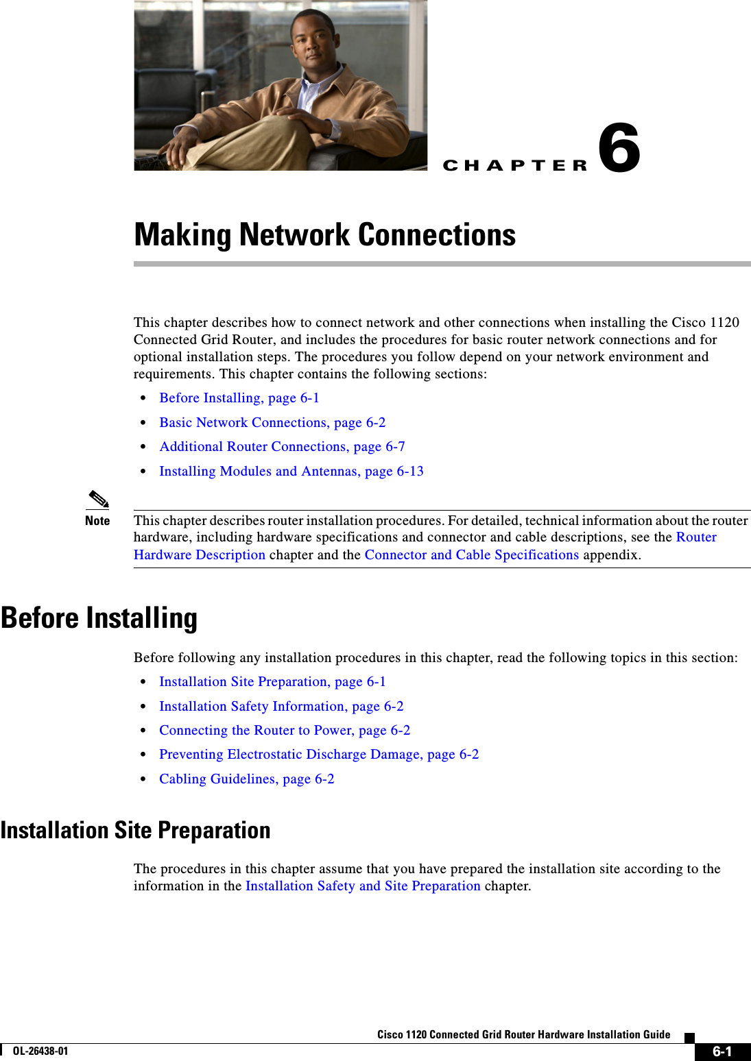CHAPTER 6-1Cisco 1120 Connected Grid Router Hardware Installation GuideOL-26438-016Making Network ConnectionsThis chapter describes how to connect network and other connections when installing the Cisco 1120 Connected Grid Router, and includes the procedures for basic router network connections and for optional installation steps. The procedures you follow depend on your network environment and requirements. This chapter contains the following sections:•Before Installing, page 6-1•Basic Network Connections, page 6-2•Additional Router Connections, page 6-7•Installing Modules and Antennas, page 6-13Note This chapter describes router installation procedures. For detailed, technical information about the router hardware, including hardware specifications and connector and cable descriptions, see the Router Hardware Description chapter and the Connector and Cable Specifications appendix.Before InstallingBefore following any installation procedures in this chapter, read the following topics in this section:•Installation Site Preparation, page 6-1•Installation Safety Information, page 6-2•Connecting the Router to Power, page 6-2•Preventing Electrostatic Discharge Damage, page 6-2•Cabling Guidelines, page 6-2Installation Site PreparationThe procedures in this chapter assume that you have prepared the installation site according to the information in the Installation Safety and Site Preparation chapter.