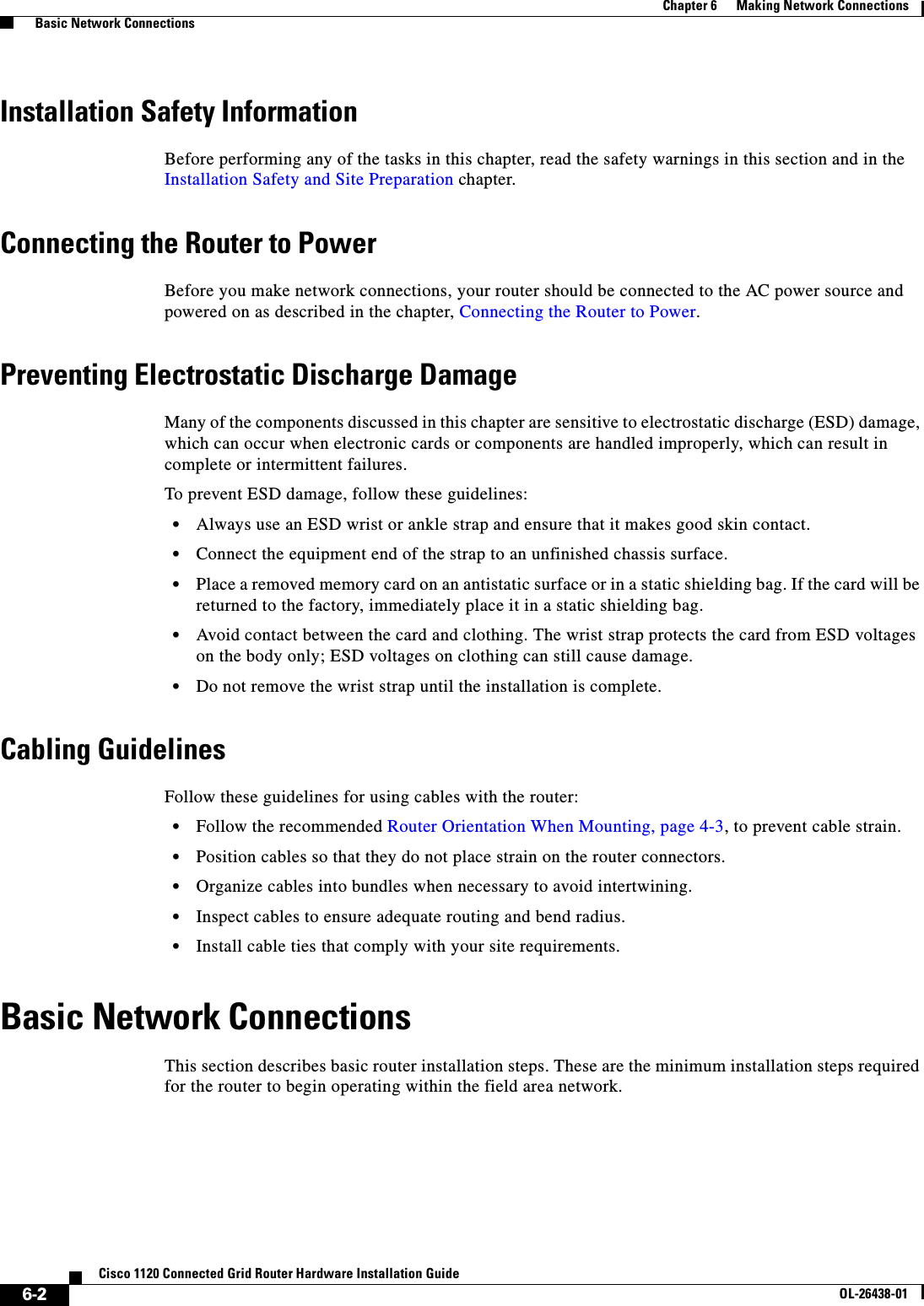  6-2Cisco 1120 Connected Grid Router Hardware Installation GuideOL-26438-01Chapter 6      Making Network Connections  Basic Network ConnectionsInstallation Safety InformationBefore performing any of the tasks in this chapter, read the safety warnings in this section and in the Installation Safety and Site Preparation chapter.Connecting the Router to PowerBefore you make network connections, your router should be connected to the AC power source and powered on as described in the chapter, Connecting the Router to Power.Preventing Electrostatic Discharge DamageMany of the components discussed in this chapter are sensitive to electrostatic discharge (ESD) damage, which can occur when electronic cards or components are handled improperly, which can result in complete or intermittent failures.To prevent ESD damage, follow these guidelines:•Always use an ESD wrist or ankle strap and ensure that it makes good skin contact.•Connect the equipment end of the strap to an unfinished chassis surface.•Place a removed memory card on an antistatic surface or in a static shielding bag. If the card will be returned to the factory, immediately place it in a static shielding bag.•Avoid contact between the card and clothing. The wrist strap protects the card from ESD voltages on the body only; ESD voltages on clothing can still cause damage.•Do not remove the wrist strap until the installation is complete.Cabling GuidelinesFollow these guidelines for using cables with the router:•Follow the recommended Router Orientation When Mounting, page 4-3, to prevent cable strain.•Position cables so that they do not place strain on the router connectors.•Organize cables into bundles when necessary to avoid intertwining.•Inspect cables to ensure adequate routing and bend radius. •Install cable ties that comply with your site requirements.Basic Network ConnectionsThis section describes basic router installation steps. These are the minimum installation steps required for the router to begin operating within the field area network.