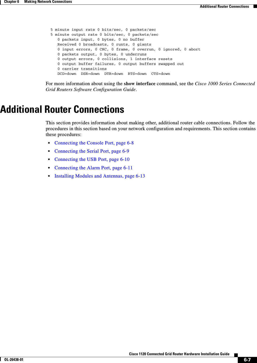  6-7Cisco 1120 Connected Grid Router Hardware Installation GuideOL-26438-01Chapter 6      Making Network Connections  Additional Router Connections  5 minute input rate 0 bits/sec, 0 packets/sec  5 minute output rate 0 bits/sec, 0 packets/sec     0 packets input, 0 bytes, 0 no buffer     Received 0 broadcasts, 0 runts, 0 giants     0 input errors, 0 CRC, 0 frame, 0 overrun, 0 ignored, 0 abort     0 packets output, 0 bytes, 0 underruns     0 output errors, 0 collisions, 1 interface resets     0 output buffer failures, 0 output buffers swapped out     0 carrier transitions     DCD=down  DSR=down  DTR=down  RTS=down  CTS=downFor more information about using the show interface command, see the Cisco 1000 Series Connected Grid Routers Software Configuration Guide.Additional Router ConnectionsThis section provides information about making other, additional router cable connections. Follow the procedures in this section based on your network configuration and requirements. This section contains these procedures:•Connecting the Console Port, page 6-8•Connecting the Serial Port, page 6-9•Connecting the USB Port, page 6-10•Connecting the Alarm Port, page 6-11•Installing Modules and Antennas, page 6-13
