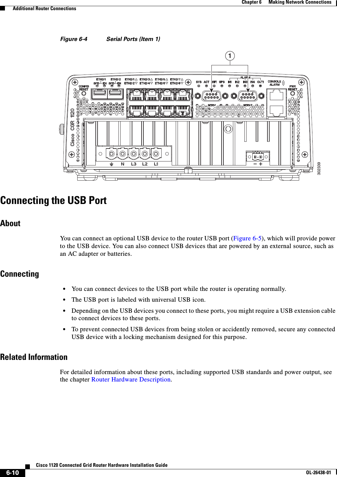  6-10Cisco 1120 Connected Grid Router Hardware Installation GuideOL-26438-01Chapter 6      Making Network Connections  Additional Router ConnectionsFigure 6-4 Serial Ports (Item 1)Connecting the USB PortAboutYou can connect an optional USB device to the router USB port (Figure 6-5), which will provide power to the USB device. You can also connect USB devices that are powered by an external source, such as an AC adapter or batteries.Connecting•You can connect devices to the USB port while the router is operating normally.•The USB port is labeled with universal USB icon.•Depending on the USB devices you connect to these ports, you might require a USB extension cable to connect devices to these ports.•To prevent connected USB devices from being stolen or accidently removed, secure any connected USB device with a locking mechanism designed for this purpose.Related InformationFor detailed information about these ports, including supported USB standards and power output, see the chapter Router Hardware Description.3023391