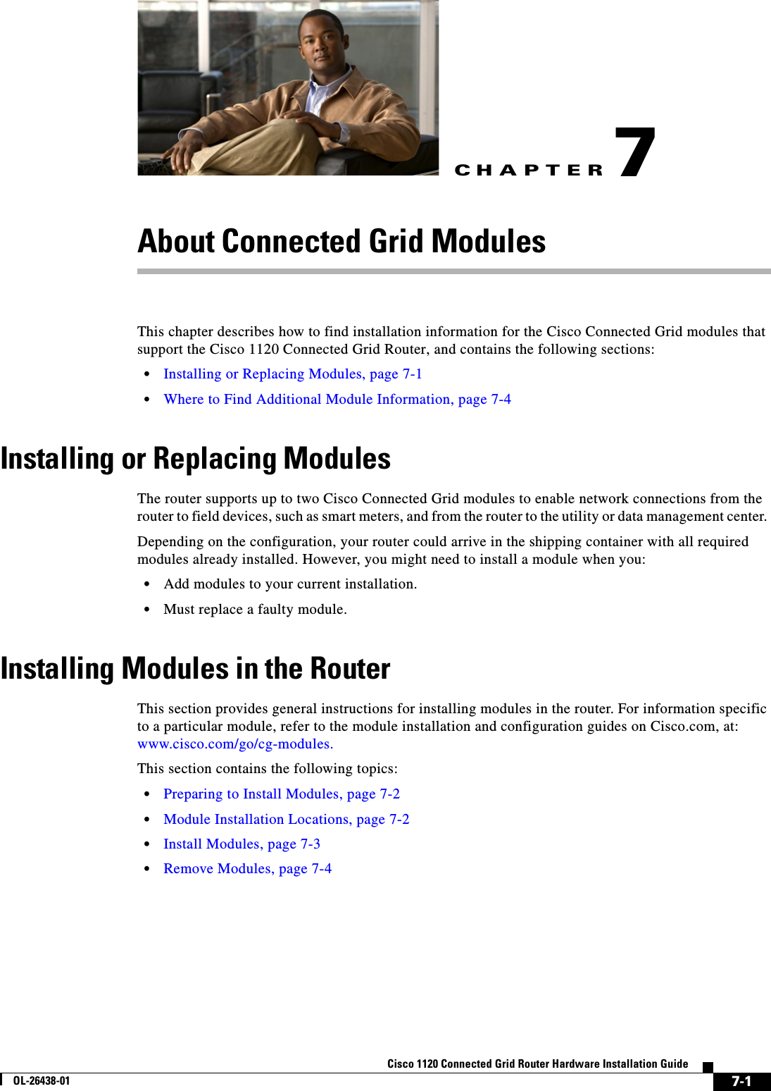 CHAPTER 7-1Cisco 1120 Connected Grid Router Hardware Installation GuideOL-26438-017About Connected Grid ModulesThis chapter describes how to find installation information for the Cisco Connected Grid modules that support the Cisco 1120 Connected Grid Router, and contains the following sections:•Installing or Replacing Modules, page 7-1•Where to Find Additional Module Information, page 7-4Installing or Replacing ModulesThe router supports up to two Cisco Connected Grid modules to enable network connections from the router to field devices, such as smart meters, and from the router to the utility or data management center. Depending on the configuration, your router could arrive in the shipping container with all required modules already installed. However, you might need to install a module when you:•Add modules to your current installation.•Must replace a faulty module. Installing Modules in the RouterThis section provides general instructions for installing modules in the router. For information specific to a particular module, refer to the module installation and configuration guides on Cisco.com, at: www.cisco.com/go/cg-modules.This section contains the following topics:•Preparing to Install Modules, page 7-2•Module Installation Locations, page 7-2•Install Modules, page 7-3•Remove Modules, page 7-4